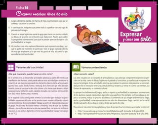 arteExpresar
y crear con
¿Qué necesito saber?	
Las artes visuales son un conjunto de artes plásticas cuyo principal componente expresivo se per-
cibe con la vista, como el dibujo, la pintura, el grabado y la escultura, y aquellas que incorporan las
nuevas tecnologías. En las actividades plásticas que realizan los alumnos está presente su personali-
dad; por ello es necesario tener una actitud abierta y receptiva, y tomar en cuenta sus intereses, sus
formas de expresarse y su contexto cultural.
La perspectiva bidimensional (largo y ancho, o espacio y profundidad) se expresa en las creaciones
de los alumnos cuando representan algo sobre una superficie. Por ejemplo, si el niño dibuja un ob-
jeto o un animal, realiza un proceso de síntesis al convertirlo de una imagen tridimensional (largo,
ancho y profundidad) a una representación con sólo dos dimensiones (largo y ancho), en la cual él
decide qué partes de su obra se verán y desde qué punto de vista.
Para conocer más sobre técnicas plásticas y tipos de perspectiva, le invitamos a consultar en internet:
•	 <http://www.nativ.org.uy/menu/tecnicas%20plasticas.pdf> (consulta: 16 de julio 2014).
•	 <http://www.profesorenlinea.com.mx/artes/Perspectiva_Tipos.htm> (consulta: 16 de julio 2014).
Vámonos entendiendo
¿De qué manera lo puedo hacer en otro ciclo?	
En el primer ciclo, al desarrollar actividades plásticas a partir del interés que
manifiesten los alumnos, usted puede adecuar esta actividad para promover la
creación de sus obras incorporando los elementos básicos de las artes visuales
(punto, línea, color, fondo, forma y textura), de la forma en que ellos decidan
hacerlo, como el uso que le den a los colores y los temas que deseen o elijan
para expresarse: elefantes azules, caballos morados con cuernos, perros verdes
con alas, mesas de tres patas, etcétera.
En el segundo ciclo usted puede orientar la actividad para trabajar las posi-
bilidades expresivas del color en las producciones visuales utilizando colores
complementarios. Es recomendable trabajar a partir de ideas propuestas por
el grupo. No se trata de ilustrar temas o historias, sino de que los alumnos
dibujen y tracen formas abstractas de una manera libre, con pinturas vinílicas o
crayones, o con pintura digital (si se tiene la posibilidad de trabajar con apoyo
de las TIC).
Variantes de la actividad
Ficha 16
7.	 Luego cubrirán las bandas con harina de trigo, la presionarán para que se
adhiera y sacudirán la cartulina.
8.	 A continuación, indíqueles que pinten toda la superficie con una capa de
pintura vinílica negra.
9.	 Cuando se seque la pintura, usarán la aguja para trazar con mucho cuidado
su dibujo, de acuerdo con el boceto que elaboraron. Pídales que cuiden
la perspectiva bidimensional, para que se puedan apreciar el espacio y la
profundidad de la imagen.
10.	Al concluir, cada niño explicará libremente qué representa su obra y por
qué le gustó ese momento en particular. Todo el grupo opinará sobre la
técnica que emplearon y lo que más les gustó de ella, así como lo que
aprendieron con la actividad.
Creamos nuestras obras de arte
 