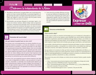 arteExpresar
y crear con
¿De qué manera lo puedo hacer en otro ciclo?	
Para el primer ciclo, la actividad permitirá a los alumnos identificar los acon-
tecimientos históricos nacionales y sus formas de celebrarlos. Los alumnos
pueden describir las costumbres y tradiciones relacionadas con cada celebra-
ción representando de manera libre, mediante dibujos, cómo vive su localidad
o su familia la independencia de México y qué representa para ellos nuestro
país. Algunas preguntas que pueden orientar la reflexión de las celebraciones
nacionales son: ¿cómo celebran el día de muertos? ¿Qué importancia tiene
para las personas de la localidad? Pueden elaborar dibujos y recortar imágenes
para expresar los sentimientos que les ocasiona dicha celebración.
En el tercer ciclo, con el propósito de que los alumnos expresen lo que saben
y viven sobre la independencia de México, y para que aprecien los aspectos
culturales y desarrollen su creatividad, esta actividad puede adaptarse para
realizar representaciones teatrales de algunos diálogos entre personajes his-
tóricos, de algún momento importante en la vida del México independiente,
así como de la celebración del 15 de septiembre en la historia de la localidad
o en algunas regiones del país.
Variantes de la actividad
Ficha 18
9.	 Para elaborar cada historieta, los equipos deben crear un personaje prota-
gonista con el que se sientan identificados, un personaje antagonista y al-
gún personaje que ayude o acompañe al personaje principal en su misión.
Pídales que imaginen la trama de la historia; para ello pueden retomar
algunas de las ideas que están en el pizarrón.
10.	Recomiéndeles que practiquen dibujando los personajes, lugares y ele-
mentos de la historia. Asimismo, deberán trabajar sobre las expresiones,
posiciones y situaciones de los personajes, pues es una forma de transmi-
tir al lector la acción de la historieta. Para ayudar a los niños en la trama,
dígales que deberán dar respuesta a las siguientes peguntas: ¿qué elemen-
to desencadenará la acción? ¿Qué búsqueda o misión tendrá el protago-
nista? ¿Qué conflicto tendrá que resolver? ¿Cómo termina la historia?
Celebremos la independencia de México
11.	 Como cierre de la actividad, reflexione con el gru-
po: ¿por qué celebramos la independencia de Mé-
xico? ¿Por qué es importante para nuestro país la
independencia lograda? ¿Cuál fue el papel de los
distintos personajes que lucharon por alcanzarla?
¿Por qué la celebración representa un patrimonio
cultural?
¿Qué necesito saber?	
En todo el país se realiza un sinnúmero de festividades que son el resultado de la diversidad cul-
tural de México, la cual nos hace expresar nuestra identidad como nación. Muchas celebraciones
representan un patrimonio cultural de los habitantes del lugar donde se realizan, y nos remiten a las
tradiciones que heredamos de nuestra familia y de los habitantes del lugar. Sin embargo, es impor-
tante recuperar el origen histórico de los festejos, para que sigan conservando su valor patrimonial.
En ese sentido, la idea de patrimonio representa el testimonio del trabajo, los valores y enseñanzas
de las generaciones pasadas, y corresponde en un sentido estricto a una realidad muy amplia que
vale la pena conservar, como objetos, documentos, valores, ideas, costumbres y tradiciones.
Hay que explorar en los alumnos las ideas que tienen acerca de la independencia de México y, so-
bre todo, promover el aprecio por nuestro patrimonio cultural con base en el conocimiento de su
origen, la creatividad generada por la sociedad para conservar su memoria y las distintas formas de
expresión para manifestar culturalmente sus ideas y sentimientos.
Para conocer más acerca de los festejos con motivo de este momento histórico, puede consultar
en internet:
•	 <http://www.zocalo.com.mx/seccion/opinion-articulo/celebracion-o-festejo-de-la-inde-
pendencia-de-mexico-1379321402 (consulta: 17 de julio de 2014).
•	 <http://www.enesonora.edu.mx/breves_enes/Efemerides/b_6_1_1_d_dia_independencia_
mexico.htm> (consulta: 27 de junio de 2014).
•	 <http://www.bicentenario.gob.mx/acces/> (consulta: 27 de junio de 2014).
Vámonos entendiendo
 