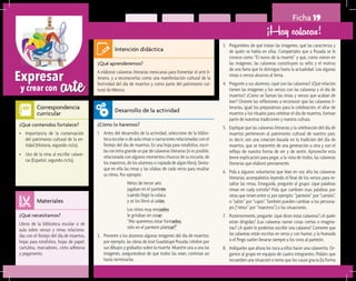 arteExpresar
y crear con
Ficha 19
¡Hay calacas!
¿Qué aprenderemos?	
A elaborar calaveras literarias mexicanas para fomentar el arte li-
terario, y a reconocerlas como una manifestación cultural de la
festividad del día de muertos y como parte del patrimonio cul-
tural de México.
¿Cómo lo haremos?	
1.	 Antes del desarrollo de la actividad, seleccione de la biblio-
teca escolar o de aula rimas o narraciones relacionadas con el
festejo del día de muertos. En una hoja para rotafolios, escri-
ba con letra grande un par de calaveras literarias (si es posible,
relacionada con algunos momentos chuscos de su escuela, de
los maestros, de los alumnos o copiada de algún libro). Desta-
que en ella las rimas y las sílabas de cada verso para resaltar
su ritmo. Por ejemplo:
Niños de tercer año
jugaban en el panteón
cuando llegó la calaca
y se los llevó al salón.
Los niños muy enojados
le gritaban sin cesar:
“¡No queremos estar formados;
sólo en el panteón platicar!”
2.	 Presente a los alumnos algunas imágenes del día de muertos;
por ejemplo, las obras de José Guadalupe Posada, célebre por
sus dibujos y grabados sobre la muerte. Muestre una a una las
imágenes, asegurándose de que todos las vean; continúe así
hasta terminarlas.
¿Qué necesitamos?	
Libros de la biblioteca escolar o de
aula sobre versos y rimas relaciona-
das con el festejo del día de muertos,
hojas para rotafolios, hojas de papel,
cartulina, marcadores, cinta adhesiva
y pegamento.
¿Qué contenidos fortalece?	
•	 Importancia de la conservación
del patrimonio cultural de la en-
tidad (Historia, segundo ciclo).
•	 Uso de la rima al escribir calave-
ras (Español, segundo ciclo).
Intención didáctica
Desarrollo de la actividad
Materiales
Correspondencia
curricular
3.	 Pregúnteles de qué tratan las imágenes, qué las caracteriza y
de quién se habla en ellas. Compártales que a Posada se le
conoce como “El novio de la muerte” y que, como vieron en
las imágenes, las calaveras constituyen su sello y el motivo
de una fama que lo distingue hasta la actualidad. Lea algunas
rimas o versos alusivos al tema.
4.	 Pregunte a sus alumnos: ¿qué son las calaveras? ¿Qué relación
tienen las imágenes y los versos con las calaveras y el día de
muertos? ¿Cómo se llaman las rimas y versos que acaban de
leer? Oriente las reflexiones a reconocer que las calaveras li-
terarias, igual los preparativos para la celebración, el altar de
muertos y los rituales para celebrar el día de muertos, forman
parte de nuestras tradiciones y nuestra cultura.
5.	 Explique que las calaveras literarias y la celebración del día de
muertos pertenecen al patrimonio cultural de nuestro país;
es decir, son una creación basada en la tradición del día de
muertos, que se transmite de una generación a otra y son el
reflejo de nuestra forma de ser y de sentir. Aproveche esta
breve explicación para pegar, a la vista de todos, las calaveras
literarias que elaboró previamente.
6.	 Pida a algunos voluntarios que lean en voz alta las calaveras
literarias; acompáñelos leyendo el final de los versos para re-
saltar las rimas. Enseguida, pregunte al grupo: ¿qué palabras
riman en cada estrofa? Pida que cambien esas palabras por
otras que rimen entre sí; por ejemplo: “panteón” por “camión”,
o “salón” por “cajón”. También pueden cambiar a los persona-
jes (“niños” por “maestros”) o las situaciones.
7.	 Posteriormente, pregunte: ¿qué dicen estas calaveras? ¿A quién
están dirigidas? ¿Las calaveras narran cosas ciertas o imagina-
rias? ¿A quién le podemos escribir una calavera? Comente que
las calaveras están escritas en verso y con humor, y la Huesuda
o el Pingo suelen llevarse siempre a los vivos al panteón.
8.	 Indíqueles que ahora les toca a ellos hacer una calaverita. Or-
ganice al grupo en equipos de cuatro integrantes. Pídales que
recuerden una situación o tema que les cause gracia (la forma
 