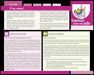 arteExpresar
y crear con
Ficha 19
de ser de un maestro, la organización del recreo, los momen-
tos simpáticos del grupo, etc.) y, tomando como modelo la
calavera que usted escribió y todos aquellos elementos que
identificaron, que traten de elaborar la suya con la situación o
tema elegido.
9.	 Mientras los alumnos comentan y escriben, pase entre los
equipos para orientar sus textos. Pídales que, una vez redac-
tada su calavera literaria, elaboren ilustraciones alusivas a
ella (calacas, panes, huesos u otras cosas propias del altar de
muertos) y que las peguen en el “Muro de los muertos... de
risa” (una pared del salón).
¡Hay calacas!
¿Qué necesito saber?	
La celebración del día de muertos es considerada por los mexicanos y por los habitantes de otros
países como la tradición más representativa de nuestra cultura. Este acontecimiento se festeja los
primeros días de noviembre, en honor de las almas de los niños y los adultos.
Tiene su origen en las tradiciones culturales de los pueblos prehispánicos, a las cuales se les fueron
incorporando elementos religiosos de la cultura española; incluye rituales y ceremonias específicos.
Cada aspecto utilizado en las celebraciones manifiesta distintos rasgos de la diversidad cultural
mexicana. Las vistosas ceremonias se cubren de colores, olores, sentimientos y sabores. Por ejem-
plo, la comida que se coloca en las ofrendas es una muestra del arte culinario de cada región; hay
formalidad, burla, culto y algarabía con música y oración; son inconfundibles los olores a incienso
y cempasúchil, así como las calaveras, que muestran el gusto por la sátira literaria y la convivencia
con la muerte.
Para saber más acerca de las calaveras literarias, le invitamos a consultar en internet:
•	 <http://www.yodibujo.es/c_22528/dibujos-para-colorear/fiestas/dia-de-muertos/calave-
ras-del-dia-de-los-muertos> (consulta: 17 de julio de 2014).
•	 <http://www.mexicodesconocido.com.mx/calaveras-hermosa-y-casi-desaparecida-tradi-
cion.html> (consulta: 18 de julio de 2014).
•	 <http://www.calaveras-literarias.com/> (consulta: 17 de julio de 2014).
Vámonos entendiendo
¿De qué manera lo puedo hacer en otro ciclo?	
Con los alumnos del primer ciclo, la actividad se puede realizar para que, a
partir de esta festividad, los niños describan las costumbres y tradiciones del
lugar donde viven, la forma en que celebran el día de muertos y la importancia
que tiene para las personas de su localidad. Pueden elaborar dibujos y recortar
imágenes que expresen los sentimientos que les ocasiona dicha celebración.
Además, pueden organizarse para que, días antes del festejo, adornen con sus
dibujos y recortes el salón de clases, y elegir un día para que ellos cuenten
historias o leyendas sobre el tema.
La actividad puede ser adaptada para el tercer ciclo a partir de la creación
de personajes y situaciones para ser representadas en un escenario. Para ello,
solicite a los alumnos que redacten un guión breve con motivo de la cele-
bración, que identifiquen a todos los personajes e imaginen cómo son, cómo
hablan, cómo se visten; que en la trama registren su desarrollo (dividida en
escenas), el clímax o la parte importante de la obra y, el desenlace. Pídales
que deberán tener listos la historia y las características de los personajes y
sus diálogos. Además, seleccionar a los actores, aprenderse los diálogos y en-
sayarlos, planear el vestuario (si lo requieren) y presentar la obra. Durante la
escenificación, procure promover el aprecio por su cultura y desarrollar sus
habilidades creativas.
Variantes de la actividad
10.	¡A divertirse! Anuncie el gran evento “¡Hay calacas!”, en el que
los equipos leerán sus calaveras y presentarán sus ilustracio-
nes. Durante la exposición, permita que los integrantes de
los demás equipos enriquezcan los trabajos sugiriendo otras
ideas. Los autores estarán en libertad de hacer los cambios
que consideren pertinentes. Será importante que usted los
ayude a mejorar los escritos.
11.	 Para concluir, pida a los alumnos que comenten qué les gustó
de la actividad y qué tipo de calaveras les gustaría escribir.
Mencione que este tipo de textos es parte del patrimonio cul-
tural de los mexicanos.
 