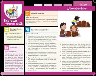 arteExpresar
y crear con
Ficha 20
El mural que habla
¿Qué aprenderemos?	
A elaborar un mural con tablillas de barro, para expresar, mediante
el lenguaje plástico, un relato, una historia o la vida cotidiana del
lugar donde vivimos.
¿Cómo lo haremos?	
1.	 Explique brevemente a sus alumnos que la actividad consiste
en elaborar un mural con piezas de barro o yeso. La obra ha-
blará por sí sola del tema seleccionado, por lo que, al colocar
las piezas, es importarte darle una secuencia lógica.
2.	 En un primer momento, seleccione junto con sus alumnos el
tema que van a desarrollar, mediante la siguiente pregunta:
¿de qué va hablar nuestro mural? Fomente la participación de
todo el grupo; hágales ver que las decisiones y los acuerdos
se tomarán en grupo.
3.	 Resuelta esta parte, construya con ellos el relato, es decir, los
elementos o escenas que debe contener y su secuencia: cómo
empieza, cómo continúa y cómo termina.
4.	 Organice a los alumnos para que cada uno elabore una pieza
de la secuencia del tema. Pídales que, en una hoja de papel,
realicen un boceto.
5.	 Distribuya el material. Indíqueles que usarán el recipiente de
plástico para preparar la mezcla de barro (o yeso) y agua, que
batan los ingredientes con el abatelenguas para homogenei-
zar la mezcla, y que espolvoreen un poco de cemento gris
para darle dureza.
¿Qué necesitamos?	
Hojas blancas, lápiz, barro o yeso,
agua, recipiente o bandeja de plás-
tico, tablillas de madera para hacer
bastidores, abatelenguas para todos
los alumnos, un poco de cemento gris,
papel periódico u hojas de reúso, un
molde de madera o de cartón (de 15 ×
15 cm) para cada alumno, punzón, lija
fina, barniz (laca o sellador) transpa-
rente (de preferencia, mate) y pintura
vinílica de diferentes colores.
¿Qué contenidos fortalece?	
•	 La percepción y perspectiva en
las producciones visuales (Educa-
ción artística, tercer ciclo).
Intención didáctica
Desarrollo de la actividad
Materiales
Correspondencia
curricular
6.	 Luego, amasarán la mezcla sobre papel periódico, hasta que
alcance la consistencia necesaria para que pueda trabajarse.
(Recuerde que el yeso es de secado rápido, por lo que deben
apresurarse a elaborar la pieza.)
7.	 Viertan el amasado en el molde de madera, o que le den la
forma y el tamaño (15 × 15 cm) con las manos.
8.	 Con lápiz, punzón u otro objeto con punta, realicen con pre-
caución el grabado de su diseño (si se trata de una figura en
relieve, que la elaboren con las manos).
9.	 Para secar las piezas, colóquenlas en un lugar ventilado, sin
que estén expuestas directamente al sol, para evitar que se
agrieten al perder humedad rápidamente. (Sería ideal contar
con un horno para cocer ahí las piezas.)
10.	Pida a los alumnos que limpien el lugar y los utensilios que
emplearon para elaborar las piezas.
 
