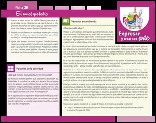 arteExpresar
y crear con
¿De qué manera lo puedo hacer en otro ciclo?	
El modelado en barro permite que los alumnos desarrollen sus
habilidades de coordinación y ubicación espacial. Para el primer
ciclo, los alumnos pueden elaborar figuras sencillas (para relatar
la historia de algún personaje), o imprimir objetos, manos o pies,
animales o cosas que les sean realmente significativas, o incluso
crear figuras abstractas que surjan de su imaginación.
En el segundo ciclo es importante despertar el interés y la creati-
vidad de los niños para trabajar figuras con volumen; por ejemplo;
pueden representar su escuela, sus personajes favoritos o aquello
que surja de su imaginación.
Variantes de la actividad
Ficha 20
11.	 Cuando se hayan secado las tablillas, líjenlas para quitar al-
guna rebaba. Luego, cúbranlas con una capa de barniz, o, si lo
prefieren, decórenlas con pintura para que expresen momen-
tos o situaciones de manera llamativa. Déjenlas secar.
12.	 Prepare con sus alumnos un bastidor de madera para colocar
las tablillas (o ubique un espacio en una barda o pared de la
escuela), del tamaño y dimensiones necesarios.
13.	 Ayude a los alumnos a montar las piezas. Cuando terminen,
organice con el grupo la lectura del mural: qué significa cada
pieza y a qué parte del tema contribuye. Pónganle un nombre
a su obra. También puede pedirles a alumnos de otros grupos
que lean el mural para que interpreten el relato allí expresado.
El mural que habla
¿Qué necesito saber?	
Prepare la actividad con anticipación, para tener listos los mate-
riales necesarios. La elaboración del mural debe ser colectiva, ya
que en él pueden plasmar algún relato o crónica sobre motivos
ecológicos, alguna leyenda, la historia de la localidad donde viven
o aspectos de su vida cotidiana, entre otros.
Vámonos entendiendo
La técnica plástica utilizada en la actividad consiste en la mezcla de arcilla o barro con agua, hasta el grado en
que adquiera una consistencia firme para que el material sea manipulable. Posteriormente se modela el barro
con la mano, un lápiz o un punzón. Durante la actividad se puede humedecer o quitar el exceso de material
evitando que se reseque, y procurando que todas las tablillas tengan las mismas dimensiones (15 × 15 cm), o las
que usted determine de acuerdo con el tema por desarrollar.
En el caso de esta actividad, los estudiantes se pueden expresar en dos planos: el bidimensional (cuando una
idea u objeto se plasma en una imagen de dos dimensiones, largo y ancho) al grabarlo en arcilla, o el tridimen-
sional (largo, ancho y alto) al modelar y darle forma a sus representaciones.
Mediante el mural, muchos pintores han expresado grandes ideas; en ocasiones, sus obras los llevaron a con-
sagrarse como verdaderos maestros muralistas. En México existió un movimiento vinculado con este lenguaje
plástico, el muralismo, en el cual destacaron Diego Rivera, José Clemente Orozco y David Alfaro Siqueiros. Los
murales suelen ser importantes no por su tamaño, sino por su contenido, el cual suele representar un relato a
partir de un tema y en el que quedan plasmadas las ideas del pintor.
Para la actividad se requiere que usted mantenga una actitud abierta, receptiva, y una relación clara con los
propósitos que establezca. Por tanto, no trate de juzgar las ideas de los alumnos o de imponer una opinión sobre
las cosas que tienen que representar, para que no se limite su sensibilidad y creatividad; simplemente, oriéntelos
durante el proceso de elaboración. Propóngales la secuencia que pueden ir armando para expresar el tema; por
ejemplo, si se trata de la historia del lugar donde viven, tendrán que ordenar sus mosaicos de acuerdo con los
acontecimientos. El mural tendrá la función de un códice (es decir, un libro elaborado en lenguaje plástico que
relate o exprese un tema).
Para conocer algunos murales de la Ciudad de México, le invitamos a consultar en internet:
•	 <http://www.mexicodesconocido.com.mx/3-murales-espectaculares-de-la-ciudad-de-mexico.html>
(consulta: 17 de julio de 2014).
 