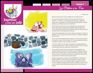 arteExpresar
y crear con
Anexo 1
Cristina Soní
Había una vez dos países vecinos, divididos por una muralla enorme.
De un lado, del país de los Cálidos, el calor fue, al pasar de los años, en
aumento… y en aumento… y en aumento, hasta que todos sus habitantes
estaban rojos, casi quemados y les faltaba agua. Producían grandes cantidades
de abanicos y ventiladores, pero no eran suficientes.
Del otro lado, del país de los Fríos, las temperaturas eran tan bajas que el
enorme lago con que contaban, estaba congelado. Todos siempre tenían
catarro y la producción de pañuelos tampoco era suficiente, además de que ya
no podían fabricar más abrigos, gorros y bufandas.
Cada uno de los habitantes de estos países sabía que la vida de sus vecinos era
diferente y los Fríos ansiaban el calor de los Cálidos y los Cálidos envidiaban el
frío de los Fríos.
Un día, unos Cálidos propusieron hacer la guerra a los vecinos para quitarles el
frío y pasarlo a su país. Al mismo tiempo, los Fríos se preparaban para invadir a
los Cálidos y quitarles el calor y llevarlo a su territorio.
Y ahí tienen ustedes a los dos países, haciendo armas y preparando ejércitos
para hacer la guerra al otro. Y cada uno hablaba las peores cosas de los vecinos
y los describían como seres infames que no merecían vivir.
Un día, una de las mamás de los Fríos descubrió a su hijo pequeño, muy
contento, bebiendo una tacita de chocolate. La mamá le pidió que le diera un
traguito, pero el niño dijo que no. La mamá estaba muy sorprendida e insistió
tanto que al niño no le quedó otra opción que convidarle, pero antes le pidió
que prometiera no decirle a nadie lo que iba a probar.
Cuando la mamá probó el chocolate… ¡CASI SE DESMAYA… EL CHOCOLATE
ESTABA CALIENTE! Y el niño no tuvo más remedio que contarle que entre
muchos niños de un lado y del otro habían abierto un agujero en el muro y
por allí los Cálidos les pasaban calditos de pollo y chocolates calientes, y ellos
a su vez les daban cubitos de hielo para el agua de limón y muchas paletas y
helados.
Los Cálidos y los Fríos
 