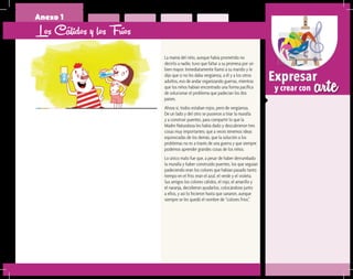 arteExpresar
y crear con
Anexo 1
Los Cálidos y los Fríos
La mamá del niño, aunque había prometido no
decirlo a nadie, tuvo que faltar a su promesa por un
bien mayor. Inmediatamente llamó a su marido y le
dijo que si no les daba vergüenza, a él y a los otros
adultos, eso de andar organizando guerras, mientras
que los niños habían encontrado una forma pacífica
de solucionar el problema que padecían los dos
países.
Ahora sí, todos estaban rojos, pero de vergüenza.
De un lado y del otro se pusieron a tirar la muralla
y a construir puentes, para compartir lo que la
Madre Naturaleza les había dado y descubrieron tres
cosas muy importantes: que a veces tenemos ideas
equivocadas de los demás, que la solución a los
problemas no es a través de una guerra y que siempre
podemos aprender grandes cosas de los niños.
Lo único malo fue que, a pesar de haber derrumbado
la muralla y haber construido puentes, los que seguían
padeciendo eran los colores que habían pasado tanto
tiempo en el frío; eran el azul, el verde y el violeta.
Sus amigos los colores cálidos, el rojo, el amarillo y
el naranja, decidieron ayudarlos, colocándose junto
a ellos, y así lo hicieron hasta que sanaron, aunque
siempre se les quedó el nombre de “colores fríos”.
 