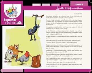 arteExpresar
y crear con
Anexo 3
Froilán Escobar
Para empezar hay que decir que la silla, antes de ser silla, fue árbol crecido en el
monte y luego sueño en las manos de un pájaro carpintero.
Recorrió un largo camino entre lluvias, flores y semillas antes de que el pájaro
carpintero soñara con hacerla. Y no porque fuera carpintero, ni porque supiera
lo que es una silla, sino porque estaba cansado de tener que sentarse siempre al
borde del nido.
Ahí surgió la primera dificultad: no tenía herramientas para hacerla. Ni herra-
mientas, ni cola para pegarla, ni clavos, ni nada.
La dificultad era tan grande que cualquiera hubiera dejado de soñar con hacer
una silla. Cualquiera menos el pájaro carpintero, porque algo que se ha soñado
mucho no se abandona fácilmente.
Al pájaro carpintero se le ocurrió que podía tallarla en un árbol, en el tronco de
un árbol.
A partir de entonces, los animales, que lo miraban soñar, empezaron a reírse.
–Está loco –decían–. Para tallarla también se necesitan herramientas.
El pájaro carpintero se aferró más a su sueño. Si su pico le servía para taladrar los
árboles en busca de alimento, su pico y su lengua de serrucho tenían que servirle
para este trabajo.
Los animales se volvieron a reír muchísimo. ¿Cómo un pájaro carpintero iba a
hacer una silla sin haber visto nunca una silla?
Ésta era otra gran dificultad. La más grande de todas, porque nadie en el mundo
sabía cómo era una silla, y mucho menos para qué servía.
Pero el pájaro carpintero había soñado muchas veces con su sueño. Para él era
algo tan real, tan palpable, que a pesar de no verse ocupaba un sitio en su nido.
–No necesito ningún modelo –dijo–. Yo sé bien cómo es mi silla.
Llovió a cántaros la risa. Esta vez los animales se rieron tanto que uno de ellos
se quedó cojo de reírse.
La silla del pájaro carpintero
 