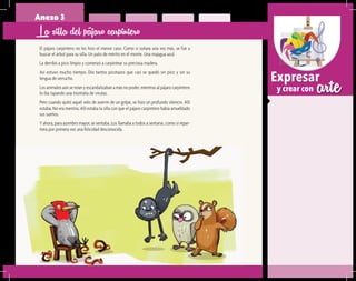 arteExpresar
y crear con
Anexo 3
La silla del pájaro carpintero
El pájaro carpintero no les hizo el menor caso. Como si soñara una vez más, se fue a
buscar el árbol para su silla. Un palo de mérito en el monte. Una majagua azul.
La derribó a pico limpio y comenzó a carpintear su preciosa madera.
Así estuvo mucho tiempo. Dio tantos picotazos que casi se quedó sin pico y sin su
lengua de serrucho.
Los animales aún se reían y escandalizaban a más no poder, mientras al pájaro carpintero
lo iba tapando una montaña de virutas.
Pero cuando quitó aquel velo de aserrín de un golpe, se hizo un profundo silencio. Allí
estaba. No era mentira. Allí estaba la silla con que el pájaro carpintero había amueblado
sus sueños.
Y ahora, para asombro mayor, se sentaba. Los llamaba a todos a sentarse, como si repar-
tiera por primera vez una felicidad desconocida.
 