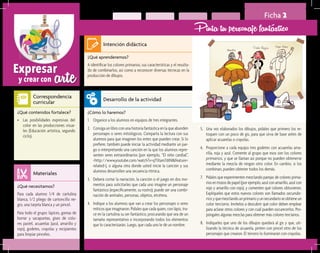 arteExpresar
y crear con
Ficha 2
Pinta tu personaje fantástico
¿Qué aprenderemos?	
A identificar los colores primarios, sus características y el resulta-
do de combinarlos, así como a reconocer diversas técnicas en la
producción de dibujos.
¿Cómo lo haremos?	
1.	 Organice a los alumnos en equipos de tres integrantes.
2.	 Consiga un libro con una historia fantástica en la que abunden
personajes o seres mitológicos. Comparta la lectura con sus
alumnos para que imaginen los entes que pueden crear. Si lo
prefiere, también puede iniciar la actividad mediante un jue-
go o interpretando una canción en la que los alumnos repre-
senten seres extraordinarios (por ejemplo, “El niño caníbal”,
<http://www.youtube.com/watch?v=qTlXam7diNI&feature=
related>), o alguna otra donde usted inicie la canción y sus
alumnos desarrollen una secuencia rítmica.
3.	 Deberá cortar la narración, la canción o el juego en dos mo-
mentos para solicitarles que cada uno imagine un personaje
fantástico (específicamente, su rostro); puede ser una combi-
nación de animales, personas, objetos, etcétera.
4.	 Indique a los alumnos que van a crear los personajes o seres
míticos que imaginaron. Pídales que cada quien, con lápiz, tra-
ce en la cartulina su ser fantástico, procurando que sea de un
tamaño representativo e incorporando todos los elementos
que lo caracterizarán. Luego, que cada uno le dé un nombre.
¿Qué necesitamos?	
Para cada alumno 1/4 de cartulina
blanca, 1/2 pliego de cartoncillo ne-
gro, una tarjeta blanca y un pincel.
Para todo el grupo: lápices, gomas de
borrar y sacapuntas, gises de colo-
res pastel, acuarelas (azul, amarillo y
rojo), godetes, crayolas y recipientes
para limpiar pinceles.
¿Qué contenidos fortalece?	
•	 Las posibilidades expresivas del
color en las producciones visua-
les (Educación artística, segundo
ciclo).
Intención didáctica
Desarrollo de la actividad
Materiales
Correspondencia
curricular
5.	 Una vez elaborados los dibujos, pídales que primero los re-
toquen con un poco de gis, para que sirva de base antes de
aplicar acuarelas o crayolas.
6.	 Proporcione a cada equipo tres godetes con acuarelas ama-
rilla, roja y azul. Comente al grupo que esos son los colores
primarios, y que se llaman así porque no pueden obtenerse
mediante la mezcla de ningún otro color. En cambio, si los
combinan, pueden obtener todos los demás.
7.	 Pídales que experimenten mezclando parejas de colores prima-
rios en trozos de papel (por ejemplo, azul con amarillo, azul con
rojo y amarillo con rojo), y comenten qué colores obtuvieron.
Explíqueles que estos nuevos colores son llamados secunda-
riosyquemezclandounprimarioyunsecundarioseobtieneun
color terciario. Invítelos a descubrir qué color deben emplear
para aclarar otros colores y con cuál pueden oscurecerlos. Pro-
póngales algunas mezclas para obtener más colores terciarios.
8.	 Indíqueles que uno de los dibujos quedará al gis y que, uti-
lizando la técnica de acuarela, pinten con pincel otro de los
personajes que crearon. El tercero lo iluminarán con crayolas.
 