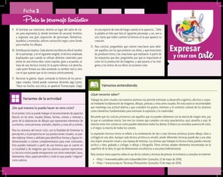 arteExpresar
y crear con
¿Qué necesito saber?	
Trabajar las artes visuales con nuestros alumnos nos permite estimular su desarrollo cognitivo, afectivo y corpo-
ral mediante la elaboración de imágenes, dibujos, pinturas y otras artes visuales. Por esta razón es recomendable
que mantenga una actitud abierta y que considere los gustos, intereses y el contexto cultural de los alumnos
como elementos fundamentales para estimular la expresión y la creatividad.
Recuerde que los colores primarios son aquellos que no pueden obtenerse con la mezcla de ningún otro, por
lo que se consideran únicos. Son tres los colores que cumplen con esta característica: azul, amarillo y rojo. Al
mezclar estos tres colores es como pueden obtenerse todos los demás. El blanco se considera ausencia de color,
y el negro, la mezcla de todos los colores.
La expresión técnica mixta se refiere a la combinación de dos o más técnicas artísticas (como dibujo, óleo o
collage) en una obra. Aunque cada técnica artística es versátil, añadir diferentes técnicas puede dar a una obra
una mayor sensación visual y una riqueza de texturas. Los artistas que trabajan la técnica mixta pueden mezclar
acrílico y óleo, grabado y collage, o dibujo y fotografía. Otros artistas añaden elementos encontrados en la
superficie de la obra, lo que da dimensiones escultóricas a una pieza bidimensional.
Para conocer otros aspectos sobre el uso de los colores y técnicas de pintura, le invitamos a consultar en internet:
•	 <http://www.webusable.com/coloursMix.htm> (consulta: 22 de mayo de 2014).
•	 <http://www.muvep.es/Tecnicas/Pintura.htm> (consulta: 13 de mayo de 2014).
Vámonos entendiendo
¿De qué manera lo puedo hacer en otro ciclo?	
En el primer ciclo se puede trabajar el reconocimiento de aspectos
básicos en las artes visuales (líneas, formas, colores y textura) a
partir de la elaboración de dibujos que representen elementos de
su entorno, como personas, animales, objetos y cosas de su interés.
Para los alumnos del tercer ciclo, con la finalidad de fomentar la
percepción y la perspectiva en sus producciones visuales, se pue-
den elaborar títeres o alebrijes para identificar formas y figuras tri-
dimensionales o colores complementarios para crear contrastes.
Esto pueden realizarlo a partir de una historia que se cuente en
su localidad o de imágenes que los alumnos quieran representar.
La técnica mixta puede enriquecerse con otros materiales: lazos,
diamantina, telas, papel periódico y todo lo que pueda “colgarse”
como adorno.
Variantes de la actividad
Ficha 2
9.	 Al terminar sus creaciones, destine un lugar del salón de cla-
ses para exponerlas (y donde terminen de secarse). Invítelos
a organizar una gran exposición de personajes fantásticos.
Ayúdelos a montarlas; utilicen cartoncillo negro como fondo
para resaltar los dibujos.
10.	Distribuya las tarjetas. Cada alumno escribirá en ella el nombre
de su personaje, y en el siguiente renglón, la técnica empleada
(explíqueles que cuando se utilizan distintos materiales para
pintar en una misma obra, como crayolas, gises y acuarelas, se
trata de una técnica mixta). En la parte inferior, a la derecha,
cada quien firmará sus obra anotando su nombre real (u otro
con el que quieran que se les conozca artísticamente).
11.	 Recorran la galería. Vayan contando la historia de los perso-
najes creados. Usted puede comenzar diciendo algo como:
“Hace no mucho, acá cerca, se apareció Trumacospio. Llegó
Pinta tu personaje fantástico
en una especie de nave de fuego cuando se le apareció…”. Dele
la palabra al niño que hizo el siguiente personaje, y así, uno a
uno, hasta que todos cuenten la historia en la que aparece su
creación.
12.	 Para concluir, pregúnteles qué colores mezclaron para obte-
ner aquellos con los que pintaron sus obras, y qué emociones
les producen éstos y las creaciones que realizaron. A partir de
las respuestas que den, pregúnteles por qué es importante el
color en la producción de imágenes, y qué pasaría si las imá-
genes y los textos de sus libros no tuvieran color.
 