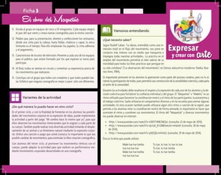 arteExpresar
y crear con
¿Qué necesito saber?	
Según Rudolf Laban: “La danza, entendida como una in-
mersión total en el flujo del movimiento, nos pone en
contacto más intenso con un medio que transporta e
impregna todas nuestras actividades… La práctica en el
empleo del movimiento permitirá al niño valerse de su
movilidad para todos los fines prácticos que persigue en
Vámonos entendiendo
¿De qué manera lo puedo hacer en otro ciclo?	
En el primer ciclo, y con la finalidad de fomentar en los alumnos las posibili-
dades del movimiento corporal en la expresión de ideas, puede implementar
la actividad a partir del juego “Mi sombra hace lo mismo que yo”, para que
ellos observen los movimientos intencionales que le asignan a cada parte de
su cuerpo. También puede realizar esta divertida actividad imitando el despla-
zamiento de un animal o un fenómeno natural mediante la expresión corpo-
ral. Utilice una canción o juego que usted conozca; lo importante es que sea
posible cambiar de movimientos, para estimular la libre creación coreográfica.
Con alumnos del tercer ciclo, al promover los movimientos rítmicos con el
cuerpo, puede adaptar la actividad para que realicen un performance me-
diante movimientos corporales desarrollados en una coreografía.
Variantes de la actividad
Ficha 3
11.	 Divida al grupo en equipos de cinco a 10 integrantes. Cada equipo elegirá
el país del que viene y creará nuevas coreografías para la misma canción.
12.	 Pídales que, para su presentación, diseñen y confeccionen los vestuarios,
desde una cinta para la cabeza, hasta faldas, chalecos y capas; la única
limitante es el tiempo. Para ello emplearán los papeles, la cinta adhesiva
y el pegamento,.
13.	 Caracterícese de locutor de televisión. Presente a cada uno de los equipos
para el público, que estará formado por los que esperan su turno para
participar.
14.	 Al final, todos se sientan en círculo y comentan su experiencia acerca de
los movimientos que realizaron.
15.	 Concluya con el grupo que todos son creadores y que todos pueden bai-
lar. Enfatice que ninguna coreografía es mejor o peor: sólo son diferentes.
El show del Maquetúe
su vida cotidiana” (“La observación del movimiento”, en Danza educativa moderna, Paidós, Bue-
nos Aires, 1984).
Es importante promover en los alumnos la apreciación como parte del proceso creativo, pero no lo es
menoslaparticipacióndetodos,puespermitiráunaconstruccióndelasensibilidadcolectivayadecuarla
al sentir de la comunidad.
Durante las actividades debe resaltarse el respeto a la expresión de cada uno de los alumnos y la de-
cisión colectiva para fortalecer la confianza individual y del grupo. El “Maquetúe” o “Maketu” es un
ritmo utilizado para favorecer la coordinación motriz y el ritmo de los participantes, la autoestima y
el trabajo colectivo. Suele utilizarse en campamentos diversos y en las escuelas para animar algunas
actividades. En esta ocasión también puede utilizarse algún otro ritmo o canción de la región, que
permita a los alumnos retar su coordinación motriz de forma animada; lo importante es hacer que
acentúen el ritmo y coordinen sus movimientos. El ritmo del “Maquetúe” y diversos movimientos
los puede observar en internet:
•	 <http://www.youtube.com/watch?v=UWSTWBO4kQo> (consulta: 23 de mayo de 2014).
•	 <http://www.youtube.com/watch?v=qLroJt_B-G8&feature=related> (consulta: 28 de mayo
de 2014).
•	 <http://www.youtube.com/watch?v=phDQEcmVimQ> (consulta: 29 de mayo de 2014).
Ésta es la letra que puede utilizar:
Tu tue, tu tue, tu tue tu tue
Tu tue, tu tue tamba
Tu tue, tu tue tamba
Make tue tue tamba
tua tua tua tua
Make tue tue tamba
tua tua tua tua
 