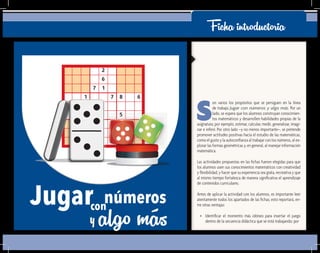 Ficha introductoria
S
on varios los propósitos que se persiguen en la línea
de trabajo Jugar con números y algo más. Por un
lado, se espera que los alumnos construyan conocimien-
tos matemáticos y desarrollen habilidades propias de la
asignatura; por ejemplo, estimar, calcular, medir, generalizar, imagi-
nar e inferir. Por otro lado –y no menos importante–, se pretende
promover actitudes positivas hacia el estudio de las matemáticas,
como el gusto y la autoconfianza al trabajar con los números, al ex-
plorar las formas geométricas y, en general, al manejar información
matemática.
Las actividades propuestas en las fichas fueron elegidas para que
los alumnos usen sus conocimientos matemáticos con creatividad
y flexibilidad, y hacer que su experiencia sea grata, recreativa y que
al mismo tiempo fortalezca de manera significativa el aprendizaje
de contenidos curriculares.
Antes de aplicar la actividad con los alumnos, es importante leer
atentamente todos los apartados de las fichas; esto reportará, en-
tre otras ventajas:
•	 Identificar el momento más idóneo para insertar el juego
dentro de la secuencia didáctica que se está trabajando; por
con
y
Jugar números
algo más
 