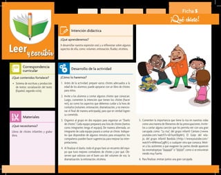 Leeryescribir
Ficha 5
¡Qué chiste!
¿Qué aprenderemos?	
A desarrollar nuestra expresión oral y a reflexionar sobre algunos
aspectos de ella, como: volumen, entonación, fluidez, etcétera.
¿Cómo lo haremos?	
1.	 Antes de la actividad, prepare varios chistes adecuados a la
edad de los alumnos; puede apoyarse con un libro de chistes
para niños.
2.	 Invite a los alumnos a contar algunos chistes que conozcan.
Luego, comenten la intención que tienen los chistes (hacer
reír), así como los aspectos que debemos cuidar a la hora de
contarlos (volumen, entonación, dramatización, y no mencio-
nar el final de manera anticipada), para que en verdad logren
su cometido.
3.	 Organice al grupo en dos equipos para organizar un “Duelo
de chistes”. Cada equipo preparará una lista de chistes (tantos
como integrantes tenga el equipo). De manera alternada, un
integrante de cada equipo pasará a contar un chiste. Indíque-
les que dispondrán de algunos minutos para ensayarlos; los
compañeros pueden hacer sugerencias para mejorar las inter-
pretaciones.
4.	 Al finalizar el duelo, todo el grupo hará un recuento del equi-
po que tuvo mejores contadores de chistes y por qué. Ob-
serven qué valiosos son el buen uso del volumen de voz, la
dramatización, la entonación, etcétera.
¿Qué necesitamos?	
Libros de chistes infantiles y graba-
dora.
¿Qué contenidos fortalece?	
•	 Sistema de escritura y producción
de textos: socialización del texto
(Español, segundo ciclo).
Intención didáctica
Desarrollo de la actividad
Materiales
Correspondencia
curricular
5.	 Comenten la importancia que tiene la risa en nuestras vidas
como una manera de liberarnos de las preocupaciones. Invíte-
los a cantar alguna canción que les permita reír con una gran
carcajada como: “La risa”, del grupo infantil Cántaro (<www.
youtube.com/watch?v=sEr1sum5bpM>); El Güije del rela-
jo, del grupo infantil Bandula (<http://www.youtube.com/
watch?v=kNImouCygRI>), o cualquier otra que conozca. Moti-
ve a los asistentes a que exageren las partes donde aparecen
las onomatopeyas “¡Jajajajá!” o “¡Jijijiijí!”, como si se estuvieran
riendo muy fuerte.
6.	 Para finalizar, emitan juntos una gran carcajada.
 