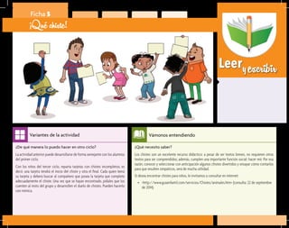 Leeryescribir
¿Qué necesito saber?	
Los chistes son un excelente recurso didáctico: a pesar de ser textos breves, no requieren otros
textos para ser comprendidos; además, cumplen una importante función social: hacer reír. Por esa
razón, conocer y seleccionar con anticipación algunos chistes divertidos y ensayar cómo contarlos
para que resulten simpáticos, será de mucha utilidad.
Si desea encontrar chistes para niños, le invitamos a consultar en internet:
•	 <http://www.guiainfantil.com/servicios/Chistes/animales.htm> (consulta: 22 de septiembre
de 2014).
Vámonos entendiendo
¿De qué manera lo puedo hacer en otro ciclo?	
La actividad anterior puede desarrollarse de forma semejante con los alumnos
del primer ciclo.
Con los niños del tercer ciclo, reparta tarjetas con chistes incompletos; es
decir, una tarjeta tendrá el inicio del chiste y otra el final. Cada quien leerá
su tarjeta y deberá buscar al compañero que posea la tarjeta que complete
adecuadamente el chiste. Una vez que se hayan encontrado, pídales que los
cuenten al resto del grupo y desarrollen el duelo de chistes. Pueden hacerlo
con mímica.
Variantes de la actividad
Ficha 5
¡Qué chiste!
 