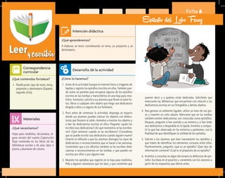 Leeryescribir
Ficha 6
Epitafio del Lobo Feroz
¿Qué aprenderemos?	
A elaborar un texto considerando un tema, un propósito y un
destinatario.
¿Cómo lo haremos?	
1.	 Antes de la actividad, busque en internet fotos o imágenes de
lápidas y registre los epitafios inscritos en ellas. También pue-
de visitar un panteón para recuperar algunos de los epitafios
escritos en las tumbas y transcribirlos en una hoja para rota-
folios. Asimismo, solicite a sus alumnos que lleven al salón fo-
tos, libros o cualquier otro objeto que tenga una dedicatoria
dirigida a ellos o a alguno de sus familiares.
2.	 Poco antes de comenzar la actividad, disponga un espacio
donde sus alumnos puedan colocar los objetos con dedica-
torias que llevaron al salón. Anímelos a mostrar los objetos y
a leer las dedicatorias escritas en ellos. Pregunte: ¿quién les
escribió esas dedicatorias? ¿En qué momentos se las escribie-
ron? ¿Qué sintieron cuando se las escribieron? ¿Consideran
que se puede escribir una dedicatoria cuando alguien muere?
Oriente la reflexión a que los alumnos distingan los tipos de
dedicatorias o reconocimientos que se hacen a las personas.
Coménteles que a los difuntos también se les escriben dedi-
catorias o reconocimientos en las tumbas, y que pueden ser
escritas por ellos o por alguien más.
3.	 Muestre los epitafios que registró en la hoja para rotafolios.
Pida a algunos voluntarios que los lean, y que comenten qué
¿Qué necesitamos?	
Hojas para rotafolios, diccionario, al-
guna versión del cuento Caperucita
Roja contenida en los libros de las
bibliotecas escolar y de aula, lápiz o
pluma y plumones de colores.
¿Qué contenidos fortalece?	
•	 Planificación: tipo de texto, tema,
propósito y destinatario (Español,
segundo ciclo).
Intención didáctica
Desarrollo de la actividad
Materiales
Correspondencia
curricular
quieren decir y a quiénes están dedicados. Solicíteles que
mencionen las diferencias que encuentran con relación a las
dedicatorias escritas en sus fotografías y demás objetos.
4.	 Para generar un ambiente lúgubre, utilice un tono de voz gra-
ve y muestre un ceño adusto. Mencione que en las tumbas
también existen dedicatorias; son conocidas como epitafios.
Después, pregunte si han asistido a un entierro y si han leído
una dedicatoria o despedida en la lápida. Invítelos a compar-
tir lo que han observado en los entierros y panteones, con la
finalidad de que identifiquen la utilidad de los epitafios.
5.	 Solicite a los alumnos que lean nuevamente los epitafios y
que traten de identificar los elementos comunes entre ellos.
Posteriormente, pregunte: ¿qué es un epitafio? ¿Qué tipo de
información contiene? ¿Cuál es el propósito de un epitafio?
6.	 Invítelos a consultar en algún diccionario la definición de epi-
tafio. Escríbala en el pizarrón y coméntela con los alumnos a
partir de las respuestas que dieron antes.
 