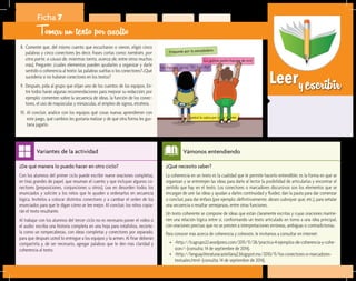 Leeryescribir
¿Qué necesito saber?	
La coherencia en un texto es la cualidad que le permite hacerlo entendible; es la forma en que se
organizan y se entretejen las ideas para darle al lector la posibilidad de articularlas y encontrar el
sentido que hay en el texto. Los conectores o marcadores discursivos son los elementos que se
encargan de unir las ideas y ayudan a darles continuidad y fluidez; dan la pauta para dar comenzar
o concluir, para dar énfasis (por ejemplo: definitivamente, deseo subrayar que, etc.), para señalar
una secuencia o resaltar semejanzas, entre otras funciones.
Un texto coherente se compone de ideas que están claramente escritas y cuyas oraciones mantie-
nen una relación lógica entre sí, conformando un texto articulado en torno a una idea principal,
con oraciones precisas que no se presten a interpretaciones erróneas, ambiguas o contradictorias.
Para conocer más acerca de coherencia y cohesión, le invitamos a consultar en internet:
•	 <http://lcagrupo22.wordpress.com/2011/11/28/practica-4-ejemplos-de-coherencia-y-cohe-
sion/> (consulta: 14 de septiembre de 2014).
•	 <http://lenguayliteraturacastellana2.blogspot.mx/2010/11/los-conectores-o-marcadores-
textuales.html> (consulta: 14 de septiembre de 2014).
Vámonos entendiendo
¿De qué manera lo puedo hacer en otro ciclo?	
Con los alumnos del primer ciclo puede escribir nueve oraciones completas,
en tiras grandes de papel, que resuman el cuento y que incluyan algunos co-
nectores (preposiciones, conjunciones u otros). Lea en desorden todos los
enunciados y solicite a los niños que le ayuden a ordenarlos en secuencia
lógica. Invítelos a colocar distintos conectores y a cambiar el orden de los
enunciados para que le digan cómo se lee mejor. Al concluir, los niños copia-
rán el texto resultante.
Al trabajar con los alumnos del tercer ciclo no es necesario poner el video o
el audio: escriba una historia completa en una hoja para rotafolios, recórte-
la como un rompecabezas, con ideas completas y conectores por separado,
para que después usted lo entregue a los equipos y la armen. Al finar deberán
compartirla y, de ser necesario, agregar palabras que le den más claridad y
coherencia al texto.
Variantes de la actividad
Ficha 7
Tomar un texto por asalto
8.	 Comente que, del mismo cuento que escucharon o vieron, eligió cinco
palabras y cinco conectores (es decir, frases cortas como: también, por
otra parte, a causa de, mientras tanto, acerca de, entre otros muchos
más). Pregunte: ¿cuáles elementos pueden ayudarles a organizar y darle
sentido o coherencia al texto: las palabras sueltas o los conectores? ¿Qué
sucedería si no hubiese conectores en los textos?
9.	 Después, pida al grupo que elijan uno de los cuentos de los equipos. En-
tre todos harán algunas recomendaciones para mejorar su redacción; por
ejemplo: comenten sobre la secuencia de ideas, la función de los conec-
tores, el uso de mayúsculas y minúsculas, el empleo de signos, etcétera.
10.	Al concluir, analice con los equipos qué cosas nuevas aprendieron con
este juego, qué cambios les gustaría realizar y de qué otra forma les gus-
taría jugarlo.
 