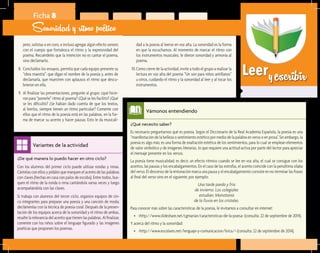 Leeryescribir
¿Qué necesito saber?	
Es necesario preguntarnos qué es poesía. Según el Diccionario de la Real Academia Española, la poesía es una
“manifestación de la belleza o sentimiento estético por medio de la palabra en verso o en prosa”. Sin embargo, la
poesía es algo más; es una forma de exaltación estética de los sentimientos, para lo cual se emplean elementos
de valor simbólico y de imágenes literarias, lo que requiere una actitud activa por parte del lector para apreciar
el mensaje presente en los versos.
La poesía tiene musicalidad; es decir, un efecto rítmico cuando se lee en voz alta, el cual se consigue con los
acentos, las pausas y los encabalgamientos. En el caso de las estrofas, el acento coincide con la penúltima sílaba
del verso. El descenso de la entonación marca una pausa y el encabalgamiento consiste en no terminar las frases
al final del verso sino en el siguiente; por ejemplo:
Una tarde parda y fría
de invierno. Los colegiales
estudian. Monotonía
de la lluvia en los cristales.
Para conocer más sobre las características de la poesía, le invitamos a consultar en internet:
•	 <http://www.slideshare.net/cgmarian/caracteristicas-de-la-poesa> (consulta: 22 de septiembre de 2014).
Y acerca del ritmo y la sonoridad:
•	 <http://www.escolares.net/lenguaje-y-comunicacion/lirica/> (consulta: 22 de septiembre de 2014).
Vámonos entendiendo
¿De qué manera lo puedo hacer en otro ciclo?	
Con los alumnos del primer ciclo puede utilizar rondas y rimas.
Cántelas con ellos y pídales que marquen el acento de las palabras
con claves (hechas en casa con palos de escoba). Entre todos, bus-
quen el ritmo de la ronda o rima cantándola varias veces y luego
acompañándola con las claves.
Si trabaja con alumnos del tercer ciclo, organice equipos de cin-
co integrantes para preparar una poesía y una canción de moda;
declámenlas con la técnica de poesía coral. Después de la presen-
tación de los equipos acerca de la sonoridad y el ritmo de ambas,
resalte la relevancia del acento que tienen las palabras. Al finalizar,
comente con los niños sobre el lenguaje figurado y las imágenes
poéticas que proponen los poemas.
Variantes de la actividad
Ficha 8
Sonoridad y ritmo poético
jeres, solistas o en coro, e incluso agregar algún efecto sonoro
con el cuerpo que fortalezca el ritmo y la expresividad del
poema. Recuérdeles que la intención no es cantar el poema,
sino declamarlo.
8.	 Concluidos los ensayos, permita que cada equipo presente su
“obra maestra”: que digan el nombre de la poesía y, antes de
declamarla, que muestren con aplausos el ritmo que descu-
brieron en ella.
9.	 Al finalizar las presentaciones, pregunte al grupo: ¿qué hicie-
ron para “ponerle” ritmo al poema? ¿Qué se les facilitó? ¿Qué
se les dificultó? ¿Se habían dado cuenta de que los textos,
al leerlos, siempre tienen un ritmo particular? Comente con
ellos que el ritmo de la poesía está en las palabras, en la for-
ma de marcar su acento y hacer pausas. Esto le da musicali-
dad a la poesía al leerse en voz alta. La sonoridad es la forma
en que la escuchamos. Al momento de marcar el ritmo con
los instrumentos musicales, le dieron sonoridad y armonía al
poema.
10.	Como cierre de la actividad, invite a todo el grupo a realizar la
lectura en voz alta del poema “Un son para niños antillanos”
u otros, cuidando el ritmo y la sonoridad al leer y al tocar los
instrumentos.
 