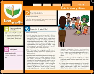Leeryescribir
Ficha 9
Feria de héroes y villanos
¿Qué aprenderemos?	
A identificar las características de los personajes de un cuento y
relacionarlas con su opuesto (antónimos).
¿Cómo lo haremos?	
1.	 Antes de la actividad, seleccione un cuento de la biblioteca
de aula. Sentados en círculo, narre a los alumnos un cuento
y pregúnteles cuál es su personaje favorito. Pida que alguien
escenifique algún momento donde el personaje intervenga.
Invite a algunos niños a comentar cuál es su personaje fa-
vorito de algún otro cuento y por qué. Pídales que narren la
parte que más les gusta de ese cuento (por ejemplo, cuando
el Lobo sopla sobre la casita de los Cochinitos, o cuando le
dice a Caperucita: “¡Para comerte mejor!”, etc.).
2.	 Pida a los niños que elijan ser algún personaje de un cuento
(diferente de los que ya mencionaron), sin que se repita nin-
guno en el grupo.
3.	 Indíqueles que en ese momento usted no será parte del círcu-
lo y que tratará de sentarse en el lugar de alguno de ellos. Para
ello, invítelos a moverse de su lugar regalándoles un cuento
imaginario a los personajes que reúnan las características que
mencione; por ejemplo, puede decir: “Traje un cuento para
todos los personajes que son villanos” o “Traje un cuento para
los personajes que son animales”, “… que tienen bigote” “… que
son bajitos”, etc. Al escuchar alguna característica de su per-
sonaje, se pondrán de pie y cambiarán de lugar procurando
¿Qué necesitamos?	
Libros de las bibliotecas escolar o de
aula.
¿Qué contenidos fortalece?	
•	 Estrategias de comprensión lecto-
ra: Comentarios y opiniones sobre
lo leído (Español, segundo ciclo).
Intención didáctica
Desarrollo de la actividad
Materiales
Correspondencia
curricular
no quedarse sin espacio en el círculo; si ocurre esto último,
pasarán al centro y dirán una nueva característica para que el
grupo se mueva. Cuando alguien quiera que todos los parti-
cipantes cambien de lugar, podrá decir: “Traje una canasta de
cuentos”.
4.	 Deje que los niños jueguen durante unos 30 minutos; invítelos
a mencionar cada vez diferentes características de los distin-
tos personajes.
5.	 Al concluir, pida a los alumnos que elaboren una lista de todas
las características mencionadas, y que traten de encontrar las
palabras opuestas: héroes y villanos, altos y bajitos, niños y
adultos, fuertes y débiles, animales y humanos, etcétera.
 