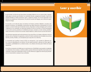 En este sentido, las fichas de esta línea ofrecen actividades didácticas con un carácter lúdico, represen-
tando apoyos concretos para fortalecer los contenidos del plan y programas de estudio, y hacer de la
jornada extendida un tiempo provechoso, grato y cargado de sentido, con el fin de desarrollar en los
alumnos las competencias comunicativas y las prácticas sociales del lenguaje como vehículo de apren-
dizaje de la lengua.
En la escuela y en el salón de clases, los alumnos son lectores, escritores, hablantes y escuchas com-
petentes en potencia, con habilidades comunicativas que deben favorecerse continuamente. Así, ha de
ponerse a su alcance todo tipo de materiales escritos y desarrollar con ellos estrategias que los motiven
a adentrarse en sus contenidos con intenciones distintas. Por ello, en las fichas, un recurso permanente
es el uso de los acervos presentes en las bibliotecas de aula y escolares, así como revistas, periódicos,
medios electrónicos al alcance de la escuela, material didáctico y demás recursos escritos del entorno.
Otro elemento importante que ha de promoverse al usar estas fichas, es el trabajo colaborativo entre los
alumnos; esto es, fomentar la cooperación y motivar el interés al presentar las actividades de una forma
divertida, sencilla y flexible, y sin necesidad de que se ejecuten en un orden fijo.
Es conveniente que el profesor conozca la ficha con anticipación, y que considere los diferentes esti-
los y ritmos de aprendizaje de sus alumnos. De esta manera priorizará y adecuará las fichas según las
necesidades y posibilidades de su contexto escolar, o las utilizará como base para el diseño de nuevas
experiencias.
En las fichas se proponen actividades que se caracterizan por su flexibilidad, ya que pueden ser adaptadas
a los diferentes ciclos escolares y contextos; además, aportan información específica relacionada con los
contenidos o temas que se desarrollan en ellas, así como referencias a páginas de internet para profundi-
zar en el conocimiento y manejo de esos contenidos.
Leer y escribir
 