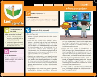 Leeryescribir
Ficha 10
Animalario fantástico
¿Qué aprenderemos?	
A usar la caracterización y precisión de atributos en la descripción.
¿Cómo lo haremos?	
1.	 Antes de la actividad, realice un cartel con el título “Animala-
rio fantástico”.
2.	 Como inicio de la actividad, coloque al frente el letrero y
pregunte a los alumnos: ¿qué dice en él? ¿Qué significa? ¿Se
imaginan animales extraordinarios? ¿Conocen a los unicor-
nios y los pegasos? ¿Son animales reales o de ficción? Oriente
las intervenciones para que los alumnos distingan entre los
animales reales y los ficticios, además de mencionar algunas
características de éstos; por ejemplo: los pingüinos viven en
el polo sur y son los machos quienes empollan los huevos; los
pegasos son caballos con alas y son ficticios.
3.	 Explíqueles que en algunos países, como España, los animala-
rios son lugares como los hospitales y centros de investiga-
ción científica, donde se realizan experimentos con animales
de diversas especies con fines relacionados con la salud; pero
en esta ocasión utilizarán esa palabra para inventar y describir
animales fantásticos y formar con ellos el libro Animalario
fantástico.
4.	 Forme equipos de cinco alumnos como máximo y coménteles
que llegó la hora de entrar en acción. Muestre las ilustracio-
¿Qué necesitamos?	
Recortes e ilustraciones de animales
reales o fantásticos, hojas blancas, co-
lores y cinta adhesiva.
¿Qué contenidos fortalece?	
•	 Discursos orales. Descripción: ca-
racterísticas físicas y de modo de
ser (Español, primer ciclo).
•	 Producción de textos. Descripción:
características físicas y de modo
de ser (Español, primer ciclo).
Intención didáctica
Desarrollo de la actividad
Materiales
Correspondencia
curricular
nes de los animales reales y fantásticos. Solicite a los niños
que platiquen lo que saben acerca de cada uno de los ani-
males de las ilustraciones, sus cualidades y habilidades, y que
distingan si son reales o ficticios.
5.	 Después, cada equipo inventará un animal fantástico, que
puede ser creado a partir de diferentes animales, como un di-
nosaurio que, dependiendo del clima o si se encuentra en pe-
ligro, cambia de color como el camaleón. Después, invítelos a
dibujar o a hacer un collage del animal fantástico inventado.
6.	 Cuando tengan la imagen del animal fantástico, pídales que
escriban una pequeña historia relacionada con él; puede ser
por medio de palabras o imágenes. Se sugiere que la historia
contenga: lugar de nacimiento, tipo de alimentación, caracte-
rísticas específicas y si aún existe o no.
7.	 Al finalizar, solicite que compartan su trabajo con el resto del
grupo. Invítelos a pegar la imagen del animal fantástico en el
cartel “Animalario fantástico”.
 