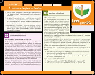Leeryescribir
¿Qué necesito saber?	
Usar audiolibros fortalece la capacidad de los alum-
nos para escuchar de forma activa, pues les permite
visualizar una historia usando la imaginación y po-
niendo en juego la creatividad. De esta manera, aso-
cian la lectura con el placer, y desarrollan el gusto por
leer y transformar textos narrativos, ya sean de libros
digitales o en papel. Además, al escuchar las historias,
los niños se familiarizan con la importancia que tiene
el hecho de leer con entonación y aprender a respetar
las pausas que señalan los signos de puntuación, algo
Vámonos entendiendo
¿De qué manera lo puedo hacer en otro ciclo?	
Para facilitar la tarea a los alumnos del primer ciclo, presente audiolibros con
imágenes. Busque cuentos que incluyan finales diferentes; por ejemplo, una
versión con un final triste y otro feliz para que los alumnos tengan un modelo
(El hombrecito vestido de gris,<www.youtube.com/watch?v=uagSzPargN0>).
Pida que cambien el final a través de un dibujo y lo expongan de forma verbal.
Motívelos para que modifiquen el título de la historia y se lo dicten. Escríbalo
con letras grandes en un lugar visible para todos. Puede solicitar que le dicten
el final y reconstruir entre todos la historia. Lea en voz alta cada párrafo que
va transformando y pregunte si así como se escribió es diferente del que escu-
charon en la versión original. Presente en una hoja para rotafolios los cambios
realizados, y escriba con letras grandes el nuevo título y el texto final.
Anime a los alumnos del tercer ciclo a escribir un cuento y entre todos evalúen
su contenido, tomando como puntos de evaluación la creatividad, la correcta
redacción y la ortografía. Invite a todos los equipos a dramatizar sus cuentos.
Variantes de la actividad
Ficha 12
Escuchar e imaginar es divertido
8.	 Pida a los equipos que preparen la parte del cuento que transformarán
y que después escriban la versión completa del cuento incluyendo tal
modificación.
9.	 Los equipos intercambiarán sus textos y revisarán las nuevas versiones de
sus compañeros. Acompañe a los alumnos en la revisión de sus produccio-
nes; si lo considera necesario, pregunte, sugiera y permita que sean ellos
quienes compartan y concluyan.
10.	Cada equipo leerá ante el grupo la versión que modificó. Al final, entre
todos reconstruirán una nueva versión del cuento. Pueden ilustrarla y di-
señar una portada. Cuando terminen, invite a los alumnos a presentarla a
otro grupo del mismo grado.
que les resultará de mucha utilidad cuando hayan aprendido lo básico de la lectura y tengan que
comenzar a adquirir fluidez lectora.
Para que los alumnos puedan transformar los textos, primero deben identificar el tipo de texto que
están leyendo (en el caso de esta ficha, el texto narrativo, el cual tiene tres momentos: inicio, de-
sarrollo y cierre). Asimismo, deben identificar con claridad el momento que modificarán, lo cual se
logra por la comprensión lectora que los alumnos tienen del texto; esto es, si los alumnos cambian
parte del inicio del texto, tendrán que ajustar esas modificaciones al desarrollo y al cierre.
Para conocer más sobre el uso del audiolibro y la comprensión lectora, le invitamos a consultar en
internet:
•	 <http://educacion.comohacerpara.com/n6424/como-usar-los-audiolibros-para-el-aprendizaje-
de-los-ninos.html> (consulta: 5 de septiembre de 2014).
•	 <http://www.oei.es/fomentolectura/claves_ensenanza_comprension_lectora_alonso_tapia.
pdf> (consulta: 5 de septiembre de 2014).
Y para escuchar y disfrutar de libros álbum:
•	 <https://www.youtube.com/watch?v=VB3AenZFBlg> (consulta: 1 de agosto de 2014).
•	 <http://www.youtube.com/watch?v=SLZ-TqWUjF8> (consulta: 1 de agosto de 2014).
 
