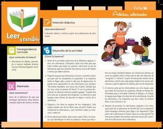 Leeryescribir
Ficha 16
Adivina, adivinador
¿Qué aprenderemos?	
A describir objetos y hechos a partir de la elaboración de adivi-
nanzas.
¿Cómo lo haremos?	
1.	 Antes de la actividad, seleccione de la biblioteca algunos li-
bros con adivinanzas. Colóquelos sobre una mesa para que
estén visibles para todos los alumnos. Seleccione un par de
adivinanzas que sean bastante descriptivas acerca del objeto
o hecho que deben adivinar.
2.	 Pregunte al grupo qué adivinanzas conocen y anímelos a decir
una para que los compañeros la respondan. Si la respuesta
tarda en llegar, pida a quien la dijo que dé alguna pista; lo
puede hacer apoyándose en otra descripción; por ejemplo:
“Me llaman lavandera, mas nunca veo el jabón. Siempre que
me veas, estoy en puesto de honor”. Si con la primera des-
cripción no adivinan, entonces pueden agregar: “Cuando está
en lo alto por lo general está ondeando”. La intención es que
busquen otras formas de describir el objeto o hecho de la
adivinanza.
3.	 Organice a los niños en equipos de tres integrantes. Cada
equipo tomará uno de los libros para revisarlo. Pídales que
compartan las adivinanzas, y que comenten cuáles ya cono-
cían y cuáles no.
4.	 De las adivinanzas leídas, seleccionen cuatro. Pida a los alum-
nos que identifiquen en ellas las palabras o frases que descri-
¿Qué necesitamos?	
Libros de la biblioteca de aula que
contengan adivinanzas, hojas blancas
o tarjetas, lápices de colores y revistas.
¿Qué contenidos fortalece?	
•	 Descripción de objetos, persona-
jes o sucesos mediante diversos
recursos literarios (Español, tercer
ciclo).
Intención didáctica
Desarrollo de la actividad
Materiales
Correspondencia
curricular
ben con mayor claridad el objeto, ser o hecho por adivinar, así
como las palabras clave o frases que le dan una intención de
“incógnito” o “misterio”. A partir de este primer análisis de las
adivinanzas, solicite que cada equipo elabore tres nuevas adi-
vinanzas y que las registren en tarjetas, pero sin las respuestas.
5.	 Al concluir, pida que las intercambien con otro equipo, para
que traten de encontrar las respuestas. Brinde un tiempo de-
terminado para la actividad. Fomente el diálogo y el trabajo
en equipo para llegar a la solución de las adivinanzas. Escuche
las adivinanzas y las respuestas que dan a ellas; los autores
dirán si son correctas o no.
6.	 Después de presentar las adivinanzas, pregunte a los niños:
¿qué parte de la adivinanza les facilitó dar con la respuesta?
¿Qué estrategia utilizaron para llegar a las respuestas? ¿Qué
partes de la adivinanza no fueron claras en su descripción? En
este punto pueden intercambiar opiniones acerca de la preci-
sión en la descripción de la adivinanza.
 