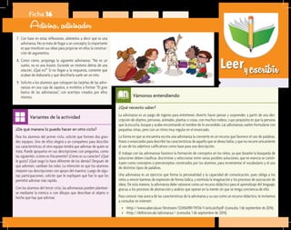 Leeryescribir
¿De qué manera lo puedo hacer en otro ciclo?	
Para los alumnos del primer ciclo, solicite que formen dos gran-
des equipos. Uno de ellos elegirá a un compañero para describir
sus características; el otro equipo tendrá que adivinar de quién se
trata. Puede apoyarlos en sus descripciones con preguntas, como
las siguientes: ¿cómo es físicamente? ¿Cómo es su carácter? ¿Qué
le gusta? ¿Qué rasgo lo hace diferente de los demás? Después de
que adivinen, cambian los roles. La intención es que los alumnos
mejoren sus descripciones con apoyo del maestro. Luego de algu-
nas participaciones, solicite que le expliquen qué fue lo que les
permitió adivinar más rápido.
Con los alumnos del tercer ciclo, las adivinanzas pueden plantear-
se mediante la mímica o con dibujos que describan el objeto o
hecho que hay que adivinar.
Variantes de la actividad
Ficha 16
Adivina, adivinador
7.	 Con base en estas reflexiones, aliéntelos a decir qué es una
adivinanza. No se trata de llegar a un concepto; lo importante
es que movilicen sus ideas para propiciar en ellos la construc-
ción de argumentos.
8.	 Como cierre, proponga la siguiente adivinanza: “No es un
sueño, no es una ilusión. Esconde un misterio detrás de una
oración. ¿Qué es?” Si no llegan a la respuesta, comente que
acaban de elaborarla y que descifrarla suele ser un reto.
9.	 Solicite a los alumnos que coloquen las tarjetas de las adivi-
nanzas en una caja de zapatos, e invítelos a formar “El gran
banco de las adivinanzas”, con acertijos creados por ellos
mismos.
¿Qué necesito saber?	
La adivinanza es un juego de ingenio para entretener, divertir, hacer pensar y sorprender, a partir de una des-
cripción de objetos, personas, animales, plantas o cosas, con muchos rodeos, cuyo propósito es que la persona
que la escucha, busque y acabe encontrando el nombre de lo escondido. Las adivinanzas suelen formularse con
pequeñas rimas, pero con un ritmo muy regular en el enunciado.
La forma en que se encuentra escrita una adivinanza la convierte en un recurso que favorece el uso de palabras,
frases o enunciados para describir las características de aquello que se desea hallar, y que no recurre únicamente
al uso de los adjetivos calificativos como base para una descripción.
El trabajo con las adivinanzas favorece la formación de conceptos en los niños, ya que durante la búsqueda de
soluciones deben clasificar, discriminar y seleccionar entre varias posibles soluciones, que en esencia se consti-
tuyen como conceptos o preconceptos construidos por los alumnos, para incrementar el vocabulario y el uso
de distintos tipos de palabras.
Una adivinanza es un ejercicio que forma la personalidad y la capacidad de comunicación, pues obliga a los
niños a vencer barreras de expresión de forma lúdica, y estimula la imaginación y los procesos de asociación de
ideas. De esta manera, la adivinanza debe valorarse como un recurso didáctico para el aprendizaje del lenguaje,
gracias a los procesos de abstracción y análisis que operan en la mente sin que se tenga conciencia de ello.
Para conocer más acerca de las características de la adivinanza y su uso como un recurso didáctico, le invitamos
a consultar en internet:
•	 <http://www.saber.ula.ve/bitstream/123456789/19734/1/articulo9.pdf> (consulta: 1 de septiembre de 2014).
•	 <http://definicion.de/adivinanza/> (consulta: 1 de septiembre de 2014).
Vámonos entendiendo
 