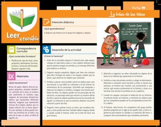 Leeryescribir
Ficha 19
La bolsa de las ideas
¿Qué aprenderemos?	
A redactar una historia con el apoyo de imágenes y objetos.
¿Cómo lo haremos?	
1.	 Antes de la actividad, prepare el material para cada equipo:
coloque en cada bolsa cuatro o cinco objetos distintos para
que los alumnos tengan una temática y un mensaje diferentes
para redactar su historia.
2.	 Organice equipos pequeños; dígales que tiene una sorpresa
para ellos. Entregue las bolsas a los equipos; pídales que las
abran y que observen los objetos que contienen.
3.	 Invítelos a pensar cómo pueden unirse los objetos para crear
una historia, la cual debe ser coherente y ha de mostrar los
sentimientos de los personajes. Solicíteles que manipulen y
observen los objetos e invítelos a imaginar una historia alre-
dedor de ellos. Los objetos pueden ser los personajes de una
narración, un personaje tiene que resolver un misterio detrás
de ellos o quizá los objetos pueden provocar los recuerdos de
alguien. La intención es que los alumnos elaboren una breve
narración a partir de ellos.
4.	 Pregunte cómo podrían iniciar su texto, qué sucedería des-
pués y cómo podría terminar. También deben imaginar dónde
y cuándo sucede la historia, todo con la idea de hacer una
gran historia.
¿Qué necesitamos?	
Bolsas de papel, objetos diversos (ju-
guetes pequeños, animales domésti-
cos, animales de la selva, un muñeco
para representar un humano, ropa,
imágenes de personajes fantásticos),
objetos que representen diferentes
deportes, imágenes que representen
noticias de la región, objetos que no
tengan relación con un tema especí-
fico; por ejemplo, la bolsa puede con-
tener una envoltura de un dulce, una
pinza de la ropa, un arete, un bebé de
juguete, etc.
¿Qué contenidos fortalece?	
•	 Planificación: tipo de texto, tema,
propósito y destinatario. Escritura,
revisión y corrección del borrador
(Español, segundo ciclo).
Intención didáctica
Desarrollo de la actividad
Materiales
Correspondencia
curricular
5.	 Motívelos a organizar sus ideas colocando los objetos de la
bolsa en el ordenen que aparecerán en la historia.
6.	 Invítelos a crear una primera versión y a elegir un destinatario.
Motívelos a comentar cómo iniciarán su texto; si narrará una
aventura, un misterio por resolver, una conversación o una
noticia; qué sucesos acontecerán en la historia y cómo va a
terminar. Esta versión la escribirán en sus cuadernos.
7.	 Cuando los equipos concluyan la redacción de sus historias,
en plenaria leerán sus historias y mostrarán los objetos para
que sus compañeros puedan ver la correspondencia entre tex-
to y objeto.
8.	 Al finalizar cada lectura, los compañeros del grupo podrán
plantear preguntas por si algo no les quedó claro, y hacer su-
gerencias para mejorar la claridad y la intención del texto, o
cualquier otra recomendación que consideren pertinente.
 