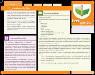 Leeryescribir
¿Qué necesito saber?	
Aquí le presentamos la definición de acróstico en forma de acrós-
tico:
	 A	plíquese a las
	 C	omposiciones
	 R	imas, poemas
	 O	versos
	 S	ueltos y de cualquier
	 T	amaño, en los que las letras
	 I	niciales, medias o finales leídas en sentido vertical
	 C	omponen una palabra, frase
Vámonos entendiendo
¿De qué manera lo puedo hacer en otro ciclo?	
Con los alumnos del primer ciclo puede elaborar acrósticos sólo
con palabras, procurando que correspondan a un mismo campo
semántico. Para la lectura del libro puede invitar a algún familiar
o amigo a que la realice en voz alta ante el grupo. Motive a los
alumnos a comentar y opinar sobre lo leído para favorecer la com-
prensión del texto y facilitar la elaboración del acróstico, sólo con
palabras, sin importar que su escritura aún no sea convencional. La
series de Libros del Rincón adecuadas para este ciclo son “Al sol
solito” y “Pasos de Luna”.
Los alumnos del segundo ciclo pueden realizar el acróstico con
rimas o palabras que tengan un sonido semejante al final de ellas.
Después de leer el libro, invite a los alumnos a que expresen cuá-
les son la idea global del texto y los eventos significativos, los cua-
les deben estar presentes en el acróstico que elaboren tratando
de rimar las palabras finales de cada línea. La serie sugerida para
este ciclo es “Astrolabio”.
Variantes de la actividad
Ficha 2
El acróstico del libro
7.	 Permita que exploren las distintas partes del libro (portada,
contraportada, lomo, índice, ilustraciones, etc.) y que lo lean.
Cuando terminen, pídales que escriban el acróstico en la otra
mitad del papel para rotafolios, tomando en cuenta el título,
el contenido y las demás partes del libro.
8.	 Al finalizar, cada bina leerá su acróstico al resto del grupo.
Además, comentará la trama del libro y las cualidades que
identificaron en él al elaborarlo.
9.	 Invite a los alumnos a pegar los acrósticos en la escuela o en
la biblioteca escolar, con el propósito de realizar una campaña
para fomentar la lectura.
	 O	una oración.
Cuando sus alumnos estén realizando el acróstico del libro, es necesario tomar en cuenta que en los libros in-
formativos se debe reconocer cuáles son el tema, los conceptos y las ideas principales; en el caso de los libros
literarios, ha de darse seguimiento a los personajes, así como reconocer la trama y su desenlace, para que esta
información esté presente en el acróstico.
La elaboración del acróstico, además de poner en juego las habilidades creativas de los alumnos, es el pretexto
para adentrase en los libros, para que los conozcan y profundicen en ellos cuando sea necesario. El disfrute de la
lectura es también un aspecto que debe estar presente al compartir los acrósticos, pues en él se deben expresar
todas aquellas características que les gustaron del libro.
Para conocer más acerca del fomento a la lectura y otras actividades de lectura, le invitamos a consultar en
internet:
•	 <http://i-elanor.typepad.com/casadelarbol/2009/04/motivar-a-leer.html> (consulta: 11 de mayo de 2014).
•	 <http://i-elanor.typepad.com/casadelarbol/actividades-para-fomentar.html> (consulta: 11 de mayo de 2014).
Y acerca de los Libros del Rincón:
•	 <http://www.librosdelrincon.dgme.sep.gob.mx/> (consulta: 11 de mayo de 2014).
 