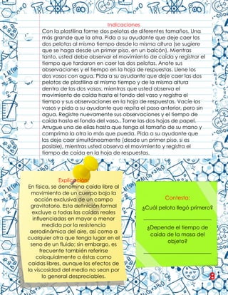 Indicaciones
Con la plastilina forme dos pelotas de diferentes tamaños. Una
más grande que la otra. Pida a su ayudante que deje caer las
dos pelotas al mismo tiempo desde la misma altura (se sugiere
que se haga desde un primer piso, en un balcón). Mientras
tanto, usted debe observar el movimiento de caída y registrar el
tiempo que tardaron en caer las dos pelotas. Anote sus
observaciones y el tiempo en la hoja de respuestas. Llene los
dos vasos con agua. Pida a su ayudante que deje caer las dos
pelotas de plastilina al mismo tiempo y de la misma altura
dentro de los dos vasos, mientras que usted observa el
movimiento de caída hasta el fondo del vaso y registra el
tiempo y sus observaciones en la hoja de respuestas. Vacíe los
vasos y pida a su ayudante que repita el paso anterior, pero sin
agua. Registre nuevamente sus observaciones y el tiempo de
caída hasta el fondo del vaso.. Tome las dos hojas de papel.
Arrugue una de ellas hasta que tenga el tamaño de su mano y
comprima la otra lo más que pueda. Pida a su ayudante que
las deje caer simultáneamente (desde un primer piso, si es
posible), mientras usted observa el movimiento y registra el
tiempo de caída en la hoja de respuestas.
Explicación:
En física, se denomina caída libre al
movimiento de un cuerpo bajo la
acción exclusiva de un campo
gravitatorio. Esta definición formal
excluye a todas las caídas reales
influenciadas en mayor o menor
medida por la resistencia
aerodinámica del aire, así como a
cualquier otra que tenga lugar en el
seno de un fluido; sin embargo, es
frecuente también referirse
coloquialmente a éstas como
caídas libres, aunque los efectos de
la viscosidad del medio no sean por
lo general despreciables.
Contesta:
¿Cuál pelota llegó primero?
__________________________
¿Depende el tiempo de
caída de la masa del
objeto?
__________________________
8
 