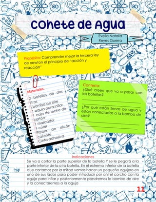 Cohete de Agua
Evelia Natalia
Reyes Guerra
Indicaciones
Se va a cortar la parte superior de la botella Y se le pegará a la
parte inferior de la otra botella. En el extremo inferior de la botella
que cortamos por la mitad vamos hacer un pequeño agujero en
uno de sus lados para poder introducir por ahí el corcho con la
aguja para inflar y posteriormente pondremos la bomba de aire
y la conectaremos a la aguja
11
 