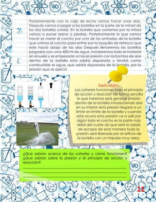 Posteriormente con la caja de leche vamos hacer unas alas.
Después vamos a pegar a las botellas en la parte de la mitad de
las dos botellas unidas. En la botella que cortamos por la mitad
vamos a poner arena o piedras. Posteriormente lo que vamos
hacer es meter el corcho por una de las entradas de la botella
que unimos el corcho para entrar por la boquilla de refresco que
este hacia abajo de las alas Después llenaremos las botellas
pegadas con unos 400 ml de agua. Instalaremos todo el material
en el suelo y se empezarán a hacer presión con la bomba de aire
dentro de la botella esta saldrá disparada y tendrá como
combustible el agua, que saldrá disparada de la botella, por la
presión que se ejerció
Explicación:
Los cohetes funcionan bajo el principio
de acción y reacción de forma sencilla
lo que haremos será generar presión
dentro de la botella introduciendo aire
en su interior esta presión llegará a un
límite en límite de la botella y cuando
esto ocurra esta presión va a salir por
algún lado el corcho es la parte más
débil del cuate así que será la salida
de escape de esta manera toda la
presión será liberada por el orificio de
la botella con un impulso muy veloz.
¿Que sabían acerca de los cohetes y cómo funcionan?
¿Que sabían sobre la presión y el principio de acción y
reacción?
__________________________________________________________
__________________________________________________________
__________________________________________________________
12
 