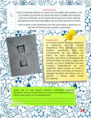 Indicaciones
Para comenzar aremos un cubo con los palillos de madera, y en
un cuadro acomodar en forma de equis 2 palillos de manera
(unir con el silicón), en el centro de la equis en forma vertical
pondremos otro trozo de palillo y en la punta de este un imán.
Listo nuestro cubo ataremos con hilo a los lados y esquinas un
clip de tal manera que quede suspendido.
¿Qué fue lo que paso? ¿Fueron acertadas nuestras
hipótesis? Ahora confrontemos si lo que pensábamos fue lo
mismo que paso con el experimento.
__________________________________________________________
__________________________________________________________
__________________________________________________________
Explicación:
Los imanes atraen el hierro debido a
la influencia de su campo
magnético. Pero que es un imán:
Mineral constituido por una
combinación de dos óxidos de
hierro, de color negruzco, muy
pesado, que tiene la propiedad de
atraer el hierro, el acero y algún otro
cuerpo. ¿y cómo podemos ver esos
campos magnéticos? En una
superficie plana poner un imán y
arriba de este una hoja en banco y
agregar limadura de hierro con un
guante y lentes para evitar
accidentes.
14
 