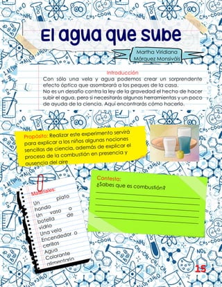 El agua que sube
Introducción
Con sólo una vela y agua podemos crear un sorprendente
efecto óptico que asombrará a los peques de la casa.
No es un desafío contra la ley de la gravedad el hecho de hacer
subir el agua, pero si necesitarás algunas herramientas y un poco
de ayuda de la ciencia. Aquí encontrarás cómo hacerlo.
Martha Viridiana
Márquez Monsiváis
15
 