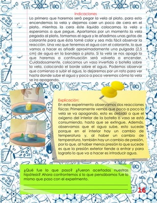 Indicaciones
Lo primero que haremos será pegar la vela al plato, para esto
encendemos la vela y dejamos caer un poco de cera en el
plato, mientras la cera éste liquida colocamos la vela y
esperamos a que pegue. Apartamos por un momento la vela
pegada al plato, tomamos el agua y le añadimos unas gotas de
colorante para que ésta tomé color y sea más fácil observar la
reacción. Una vez que tenemos el agua con el colorante, lo que
vamos a hacer es añadir aproximadamente una pulgada (2,5
cm) de agua en la bandeja o plato. Si la vela se nos apagó lo
que haremos a continuación será volverla a encender.
Cuidadosamente, colocamos un vaso invertido o botella sobre
la vela, colocando el borde sobre el agua. Podemos observar
que comienza a subir el agua, lo dejaremos por un rato para ver
hasta donde sube el agua y poco a poco veremos cómo la vela
se ira apagando.
Explicación:
En este experimento observamos dos reacciones
físicas: Primeramente vemos que poco a poco la
vela se va apagando, esto es debido a que el
oxígeno del interior de la botella o vaso se está
consumiendo, hasta que se extingue. Además,
observamos que el agua sube, esto sucede
porque en el interior hay un cambio de
temperatura y, al haber un cambio de
temperatura, también hay un cambio de presión,
por lo que, al haber menos presión lo que sucede
es que la presión exterior tiende a entrar y para
lograrlo lo que va a hacer es introducir agua.
¿Qué fue lo que paso? ¿Fueron acertadas nuestras
hipótesis? Ahora confrontemos si lo que pensábamos fue lo
mismo que paso con el experimento.
__________________________________________________________
__________________________________________________________
__________________________________________________________ 16
 
