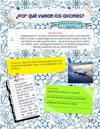 ¿Por qué vuelan los aviones?
Introducción
Seguramente, muchas veces ha mirado al cielo y de repente
viste un avión, o quizá algunos ya hasta se han subido a uno. Tal
vez tienen uno de juguete. Pero... ¿qué es lo que hace volar a
un avión? .para averiguarlo haremos un divertido juguete en
donde podemos ver sus características.
Diana Karina Lugo
Guzmán
17
 