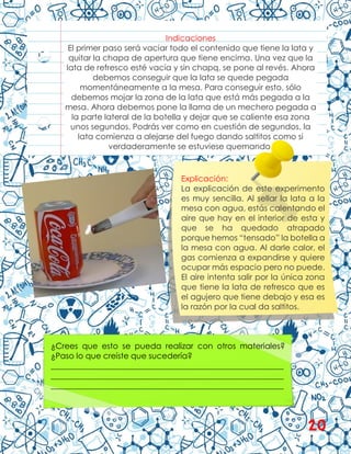 Indicaciones
El primer paso será vaciar todo el contenido que tiene la lata y
quitar la chapa de apertura que tiene encima. Una vez que la
lata de refresco esté vacía y sin chapq, se pone al revés. Ahora
debemos conseguir que la lata se quede pegada
momentáneamente a la mesa. Para conseguir esto, sólo
debemos mojar la zona de la lata que está más pegada a la
mesa. Ahora debemos pone la llama de un mechero pegada a
la parte lateral de la botella y dejar que se caliente esa zona
unos segundos. Podrás ver como en cuestión de segundos, la
lata comienza a alejarse del fuego dando saltitos como si
verdaderamente se estuviese quemando.
Explicación:
La explicación de este experimento
es muy sencilla. Al sellar la lata a la
mesa con agua, estás calentando el
aire que hay en el interior de esta y
que se ha quedado atrapado
porque hemos “tensado” la botella a
la mesa con agua. Al darle calor, el
gas comienza a expandirse y quiere
ocupar más espacio pero no puede.
El aire intenta salir por la única zona
que tiene la lata de refresco que es
el agujero que tiene debajo y esa es
la razón por la cual da saltitos.
¿Crees que esto se pueda realizar con otros materiales?
¿Paso lo que creíste que sucedería?
__________________________________________________________
__________________________________________________________
__________________________________________________________
20
 