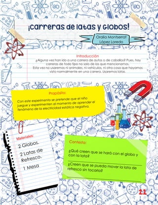 ¡Carreras de latas y Globos!
Introducción
¿Alguna vez han ido a una carrera de autos o de caballos? Pues, hay
carreras de todo tipo no solo de los que mencionamos.
Esta vez no usaremos ni animales, ni vehículos, ni otra cosa que hayamos
visto normalmente en una carrera. Usaremos latas.
Oralia Montserrat
López Loredo
21
 