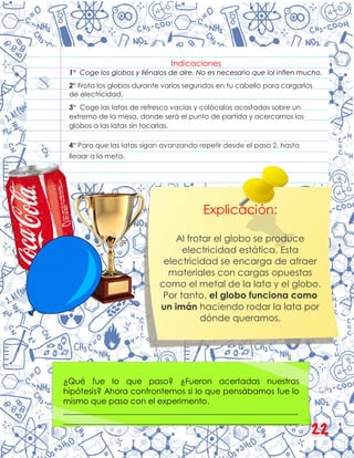 Indicaciones
1° Coge los globos y llénalos de aire. No es necesario que lol inflen mucho.
2° Frota los globos durante varios segundos en tu cabello para cargarlos
de electricidad.
3° Coge las latas de refresco vacías y colócalas acostadas sobre un
extremo de la mesa, donde será el punto de partida y acercamos los
globos a las latas sin tocarlas.
4° Para que las latas sigan avanzando repetir desde el paso 2, hasta
llegar a la meta.
¿Qué fue lo que paso? ¿Fueron acertadas nuestras
hipótesis? Ahora confrontemos si lo que pensábamos fue lo
mismo que paso con el experimento.
__________________________________________________________
__________________________________________________________
__________________________________________________________
Explicación:
Al frotar el globo se produce
electricidad estática. Esta
electricidad se encarga de atraer
materiales con cargas opuestas
como el metal de la lata y el globo.
Por tanto, el globo funciona como
un imán haciendo rodar la lata por
dónde queramos.
22
 