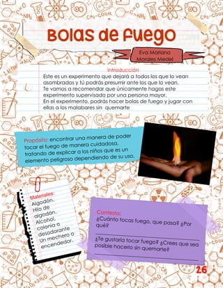 Bolas de fuego
Introducción
Este es un experimento que dejará a todos los que lo vean
asombrados y tú podrás presumir ante los que lo vean.
Te vamos a recomendar que únicamente hagas este
experimento supervisado por una persona mayor.
En el experimento, podrás hacer bolas de fuego y jugar con
ellas a los malabares sin quemarte
Eva Mariana
Morales Medel
26
 