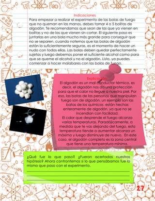 Explicación:
El algodón es un mal conductor térmico, es
decir, el algodón nos da una protección
para que el calor no llegue a nuestra piel. Por
eso, las batas de las personas que manipulan
fuego son de algodón, un ejemplo son las
batas de los químicos están hechas
enteramente de algodón, ya que no se
incendian con facilidad.
El calor que desprende el fuego alcanza
varias temperaturas. Paradójicamente, a
medida que te vas alejando del fuego, esta
temperatura tiende a aumentar alcanza un
máximo y luego disminuye de nuevo. En este
caso, el algodón completo es la zona central
que tiene una temperatura mínima.
¿Qué fue lo que paso? ¿Fueron acertadas nuestras
hipótesis? Ahora confrontemos si lo que pensábamos fue lo
mismo que paso con el experimento.
__________________________________________________________
__________________________________________________________
__________________________________________________________
Indicaciones
Para empezar a realizar el experimento de las bolas de fuego
que no queman en las manos, debes tomar 4 o 5 bolitas de
algodón. Te recomendamos que sean de las que ya vienen en
bolitas y no de las que vienen sin cortar. El siguiente paso es
juntarlas en una bola mucho más grande para conseguir que
no se separen, cuando notemos que las bolas de algodón
están lo suficientemente seguras, es el momento de hacer un
nudo con todas ellas. Las bolas deben quedar perfectamente
sujetas y luego debemos poner el suficiente alcohol como para
que se queme el alcohol y no el algodón. Listo, ya puedes
comenzar a hacer malabares con las bolas de fuego.
27
 