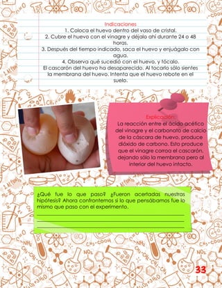 Indicaciones
1. Coloca el huevo dentro del vaso de cristal.
2. Cubre el huevo con el vinagre y déjalo ahí durante 24 o 48
horas.
3. Después del tiempo indicado, saca el huevo y enjuágalo con
agua.
4. Observa qué sucedió con el huevo, y tócalo.
El cascarón del huevo ha desaparecido. Al tocarlo sólo sientes
la membrana del huevo. Intenta que el huevo rebote en el
suelo.
Explicación:
La reacción entre el ácido acético
del vinagre y el carbonato de calcio
de la cáscara de huevo, produce
dióxido de carbono. Esto produce
que el vinagre corroa el cascarón,
dejando sólo la membrana pero al
interior del huevo intacto.
¿Qué fue lo que paso? ¿Fueron acertadas nuestras
hipótesis? Ahora confrontemos si lo que pensábamos fue lo
mismo que paso con el experimento.
__________________________________________________________
__________________________________________________________
__________________________________________________________
33
 