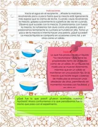 Indicaciones
Vacía el agua en el recipiente. . Añade la maicena,
revolviendo poco a poco hasta que la mezcla esté ligeramente
más espesa que la crema de leche. Cuando vayas revolviendo
la mezcla, golpea suavemente la superficie de vez en cuando.
Observa qué sucede con la mezcla. Si presionamos con fuerza
la mezcla, la notaremos tan dura como una piedra, pero si
presionamos lentamente la cuchara se hundirá en ella. Toma un
poco de la mezcla e intenta hacer una pelota. ¿Qué sucede?
La mezcla líquida se comporta en ocasiones como tal, y en
otras como un sólido.
Explicación:
Lo que has producido es un líquido
“no newtoniano”. Éste tiene las
propiedades tanto de un líquido
como de un sólido. En un líquido las
moléculas se mueven libremente,
mientras que en un sólido se
mantienen en una posición fija. En la
mezcla que hiciste largas cadenas
de moléculas se enroscan unas
alrededor de otras, permitiendo en
momentos moverse con facilidad, y
en otras no.
¿Qué fue lo que paso? ¿Fueron acertadas nuestras
hipótesis? Ahora confrontemos si lo que pensábamos fue lo
mismo que paso con el experimento.
__________________________________________________________
__________________________________________________________
__________________________________________________________
35
 
