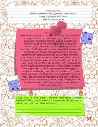 Indicaciones
Vierta suavemente la gaseosa en el frasco
Luego agregue las pasas
Mire lo que sucede
Explicación:
Las bebidas gaseosas son efervescentes porque tienen
una gran cantidad de dióxido de carbono (co 2)
disuelto en ellos bajo presión. Cuando se libera la
presión de apertura de la tapa, este dióxido de
carbono sale de la solución, entonces se forman
burbujas. Es difícil para los gases formar burbujas en el
centro de un vaso de agua porque la tensión de
superficie los aplasta antes de que pueda crecer lo
suficiente como para ser estable Esto significa que las
burbujas tienden a formarse en los bordes del agua, es
decir, en la parte inferior de la copa, y en sus pasas. Si
se mira con cuidado se puede ver que cada vez más
y más grande. La bebida gaseosa tiene una gran
cantidad de dióxido de carbono disuelto (co2), que
forma burbujas más fácilmente en superficies como el
vidrio. Las burbujas se adhieren a las pasas, crecen y
hacen flotar a las pasas. Cuando las pasas llegan a la
superficie, las burbujas se rompen, y las pasas se
hunden nuevamente.
¿Qué fue lo que paso? ¿Fueron acertadas nuestras
hipótesis? Ahora confrontemos si lo que pensábamos fue lo
mismo que paso con el experimento.
__________________________________________________________
__________________________________________________________
__________________________________________________________
37
 