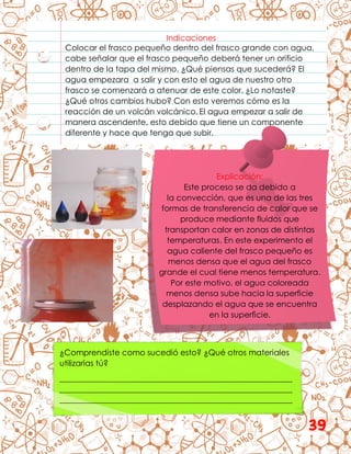 Indicaciones
Colocar el frasco pequeño dentro del frasco grande con agua,
cabe señalar que el frasco pequeño deberá tener un orificio
dentro de la tapa del mismo. ¿Qué piensas que sucederá? El
agua empezara a salir y con esto el agua de nuestro otro
frasco se comenzará a atenuar de este color. ¿Lo notaste?
¿Qué otros cambios hubo? Con esto veremos cómo es la
reacción de un volcán volcánico. El agua empezar a salir de
manera ascendente, esto debido que tiene un componente
diferente y hace que tenga que subir.
Explicación:
Este proceso se da debido a
la convección, que es una de las tres
formas de transferencia de calor que se
produce mediante fluidos que
transportan calor en zonas de distintas
temperaturas. En este experimento el
agua caliente del frasco pequeño es
menos densa que el agua del frasco
grande el cual tiene menos temperatura.
Por este motivo, el agua coloreada
menos densa sube hacia la superficie
desplazando el agua que se encuentra
en la superficie.
¿Comprendiste como sucedió esto? ¿Qué otros materiales
utilizarías tú?
__________________________________________________________
__________________________________________________________
__________________________________________________________
39
 