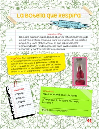 La Botella que Respira
Introducción
Con esta experiencia podemos observar el funcionamiento de
un pulmón artificial creado a partir de una botella de plástico
pequeña y unos globos, con el fin que los estudiantes
comprendan los fundamentos de física involucrados en la
expansión y contracción de los pulmones
41
 
