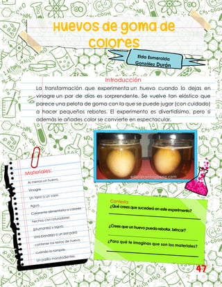 Huevos de goma de
Colores
Introducción
La transformación que experimenta un huevo cuando lo dejas en
vinagre un par de días es sorprendente. Se vuelve tan elástico que
parece una pelota de goma con la que se puede jugar (con cuidado)
a hacer pequeños rebotes. El experimento es divertidísimo, pero si
además le añades color se convierte en espectacular.
47
 