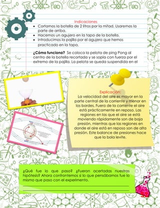Indicaciones
 Cortamos la botella de 2 litros por la mitad. Usaremos la
parte de arriba.
 Hacemos un agujero en la tapa de la botella.
 Introducimos la pajilla por el agujero que hemos
practicado en la tapa.
¿Cómo funciona? Se coloca la pelota de ping Pong al
centro de la botella recortada y se sopla con fuerza por el
extremo de la pajilla. La pelota se queda suspendida en el
aire.
.
Explicación:
La velocidad del aire es mayor en la
parte central de la corriente y menor en
los bordes. Fuera de la corriente el aire
está prácticamente en reposo. Las
regiones en las que el aire se está
moviendo rápidamente son de baja
presión, mientras que las regiones en
donde el aire está en reposo son de alta
presión. Este balance de presiones hace
que la bola levite.
¿Qué fue lo que paso? ¿Fueron acertadas nuestras
hipótesis? Ahora confrontemos si lo que pensábamos fue lo
mismo que paso con el experimento.
__________________________________________________________
__________________________________________________________
__________________________________________________________
52
 