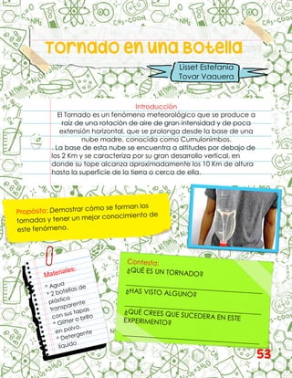 Tornado en una Botella
Introducción
El Tornado es un fenómeno meteorológico que se produce a
raíz de una rotación de aire de gran intensidad y de poca
extensión horizontal, que se prolonga desde la base de una
nube madre, conocida como Cumulonimbos.
. La base de esta nube se encuentra a altitudes por debajo de
los 2 Km y se caracteriza por su gran desarrollo vertical, en
donde su tope alcanza aproximadamente los 10 Km de altura
hasta la superficie de la tierra o cerca de ella.
Lisset Estefanía
Tovar Vaquera
53
 