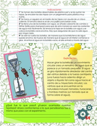 Indicaciones
1° Se toman dos botellas desechables de plástico pet y se les quitan las
tapas. Se encolan las dos tapas con un pegamento para plástico muy
fuerte.
2° Se hace un agujero en el medio de las tapas con ayuda de un clavo
caliente. El tamaño ideal es el de una pajilla para beber soda.
3° Se llena una de las botellas con agua, se añade colorante de comida o
Glitter (brillo para shampoo) para que de esta manera se vean las corrientes
de agua más fácilmente. Se enrosca la tapa en la botella con agua y se
coloca la botella vacía encima. Hay que asegurarse de que no sale agua
por ningún lado.
4° Se dan la vuelta las botellas, de manera que la botella llena de agua
queda encima. Se mueve de manera que el agua en el interior comienza a
girar. Al entrar el agua en la botella vacía, el aire entrará a través del agua
y se verá como un tornado.
3°
Explicación:
Hacer girar la botella en un movimiento
circular crea un remolino de agua que se
parece a un tornado pequeño. El agua
se gira rápidamente alrededor del centro
del vórtice debido a la fuerza centrípeta
(una fuerza hacia adentro dirigir un
objeto o líquido tal como agua hacia el
centro de su trayectoria circular). Los
vórtices que se encuentran en la
naturaleza incluyen tornados, huracanes
y trombas marinas (un tornado que se
forma sobre el agua).
¿Qué fue lo que paso? ¿Fueron acertadas nuestras
hipótesis? Ahora confrontemos si lo que pensábamos fue lo
mismo que paso con el experimento.
__________________________________________________________
__________________________________________________________
__________________________________________________________ 54
 