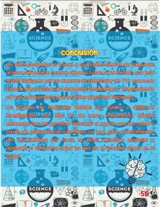 Conclusión:
Los niños pequeños le hacen a sus padres cientos de preguntas
acerca del porque ocurren algunas cosas en el mundo, con esta
revista realizada por las alumnas de preescolar de 1°A usamos la
ciencia para buscar las respuestas enseñando y entreteniendo
ya que es importante que los niños aprendan haciendo.
Los jóvenes de todas las edades son curioso y aman la
investigación, por ellos es de suma importancia brindar
elementos que les permitan descubrir el mundo que los rodea a
través de explicaciones científicas ya que estos conocimientos
son acumulativos por tanto los niños necesitan empezar a
aprender a temprana edad ya sea en la escuela como en el
hogar.
55
 