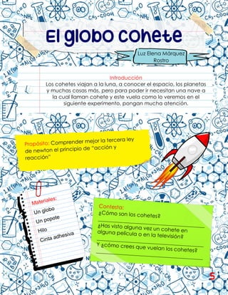 El globo cohete
Introducción
Los cohetes viajan a la luna, a conocer el espacio, los planetas
y muchas cosas más, pero para poder ir necesitan una nave a
la cual llaman cohete y este vuela como lo veremos en el
siguiente experimento, pongan mucha atención.
Luz Elena Márquez
Rostro
5
 